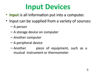 8
Input Devices
• Input is all information put into a computer.
• Input can be supplied from a variety of sources:
– A person
– A storage device on computer
– Another computer
– A peripheral device
– Another piece of equipment, such as a
musical instrument or thermometer
 