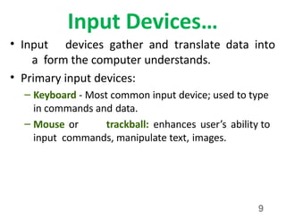 9
Input Devices…
• Input devices gather and translate data into
a form the computer understands.
• Primary input devices:
– Keyboard - Most common input device; used to type
in commands and data.
– Mouse or trackball: enhances user’s ability to
input commands, manipulate text, images.
 