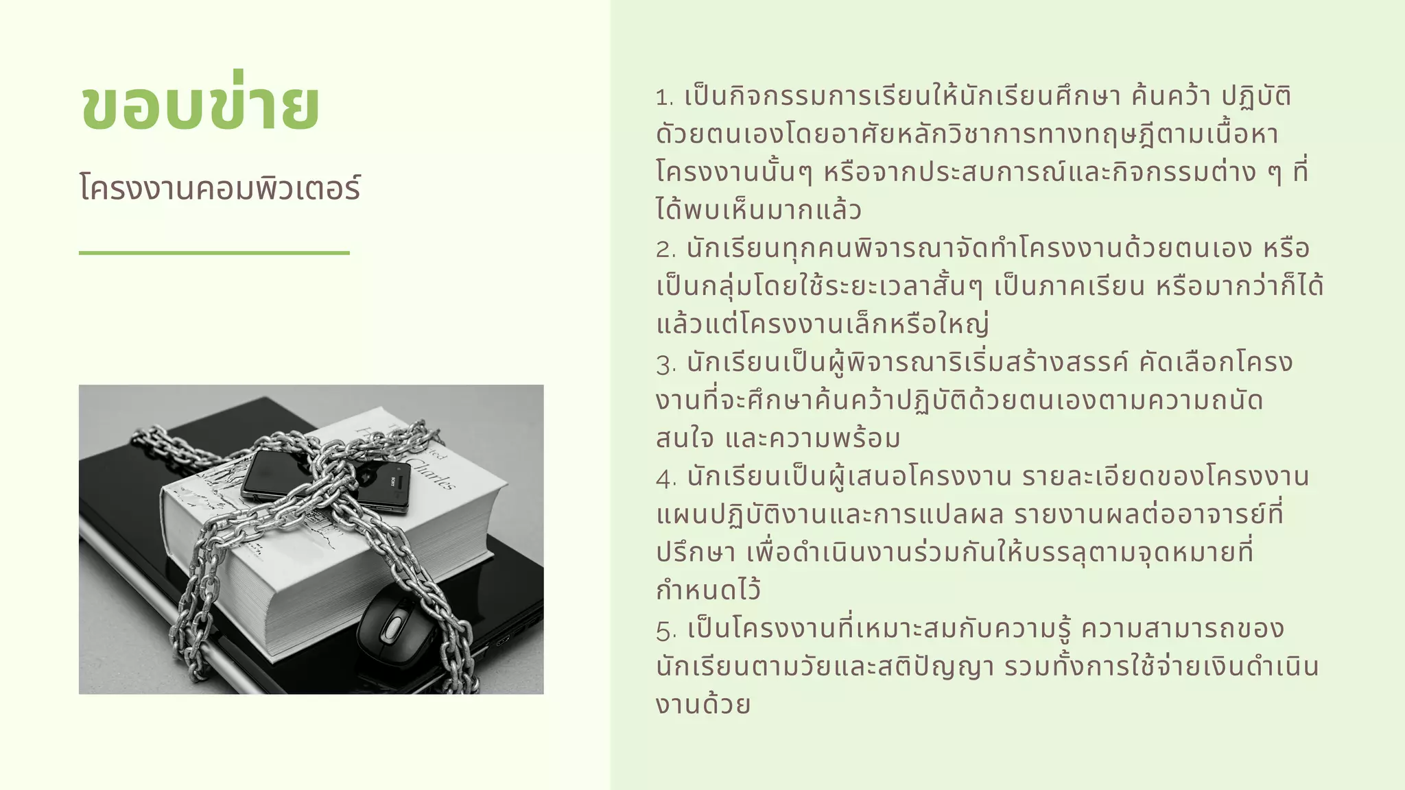 ขอบข่าย
โครงงานคอมพิวเตอร์
1. เปนกิจกรรมการเรียนให้นักเรียนศึกษา ค้นคว้า ปฏิบัติ
ดัวยตนเองโดยอาศัยหลักวิชาการทางทฤษฎีตามเนือหา
โครงงานนันๆ หรือจากประสบการณ์และกิจกรรมต่าง ๆ ที
ได้พบเห็นมากแล้ว   
2. นักเรียนทุกคนพิจารณาจัดทําโครงงานด้วยตนเอง หรือ
เปนกลุ่มโดยใช้ระยะเวลาสันๆ เปนภาคเรียน หรือมากว่าก็ได้
แล้วแต่โครงงานเล็กหรือใหญ่   
3. นักเรียนเปนผู้พิจารณาริเริมสร้างสรรค์ คัดเลือกโครง
งานทีจะศึกษาค้นคว้าปฏิบัติด้วยตนเองตามความถนัด
สนใจ และความพร้อม   
4. นักเรียนเปนผู้เสนอโครงงาน รายละเอียดของโครงงาน
แผนปฏิบัติงานและการแปลผล รายงานผลต่ออาจารย์ที
ปรึกษา เพือดําเนินงานร่วมกันให้บรรลุตามจุดหมายที
กําหนดไว้   
5. เปนโครงงานทีเหมาะสมกับความรู้ ความสามารถของ
นักเรียนตามวัยและสติปญญา รวมทังการใช้จ่ายเงินดําเนิน
งานด้วย
 
