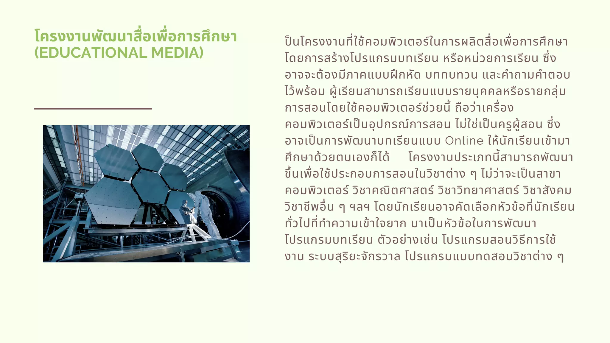โครงงานพัฒนาสือเพือการศึกษา
(EDUCATIONAL MEDIA)
ปนโครงงานทีใช้คอมพิวเตอร์ในการผลิตสือเพือการศึกษา
โดยการสร้างโปรแกรมบทเรียน หรือหน่วยการเรียน ซึง
อาจจะต้องมีภาคแบบฝกหัด บททบทวน และคําถามคําตอบ
ไว้พร้อม ผู้เรียนสามารถเรียนแบบรายบุคคลหรือรายกลุ่ม
การสอนโดยใช้คอมพิวเตอร์ช่วยนี ถือว่าเครือง
คอมพิวเตอร์เปนอุปกรณ์การสอน ไม่ใช่เปนครูผู้สอน ซึง
อาจเปนการพัฒนาบทเรียนแบบ Online ให้นักเรียนเข้ามา
ศึกษาด้วยตนเองก็ได้     โครงงานประเภทนีสามารถพัฒนา
ขึนเพือใช้ประกอบการสอนในวิชาต่าง ๆ ไม่ว่าจะเปนสาขา
คอมพิวเตอร์ วิชาคณิตศาสตร์ วิชาวิทยาศาสตร์ วิชาสังคม
วิชาชีพอืน ๆ ฯลฯ โดยนักเรียนอาจคัดเลือกหัวข้อทีนักเรียน
ทัวไปทีทําความเข้าใจยาก มาเปนหัวข้อในการพัฒนา
โปรแกรมบทเรียน ตัวอย่างเช่น โปรแกรมสอนวิธีการใช้
งาน ระบบสุริยะจักรวาล โปรแกรมแบบทดสอบวิชาต่าง ๆ
 
