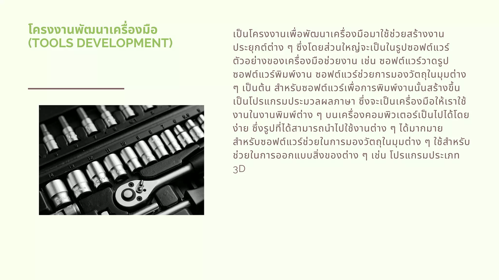 โครงงานพัฒนาเครืองมือ
(TOOLS DEVELOPMENT)
เปนโครงงานเพือพัฒนาเครืองมือมาใช้ช่วยสร้างงาน
ประยุกต์ต่าง ๆ ซึงโดยส่วนใหญ่จะเปนในรูปซอฟต์แวร์
ตัวอย่างของเครืองมือช่วยงาน เช่น ซอฟต์แวร์วาดรูป
ซอฟต์แวร์พิมพ์งาน ซอฟต์แวร์ช่วยการมองวัตถุในมุมต่าง
ๆ เปนต้น สําหรับซอฟต์แวร์เพือการพิมพ์งานนันสร้างขึน
เปนโปรแกรมประมวลผลภาษา ซึงจะเปนเครืองมือให้เราใช้
งานในงานพิมพ์ต่าง ๆ บนเครืองคอมพิวเตอร์เปนไปได้โดย
ง่าย ซึงรูปทีได้สามารถนําไปใช้งานต่าง ๆ ได้มากมาย
สําหรับซอฟต์แวร์ช่วยในการมองวัตถุในมุมต่าง ๆ ใช้สําหรับ
ช่วยในการออกแบบสิงของต่าง ๆ เช่น โปรแกรมประเภท
3D
 
