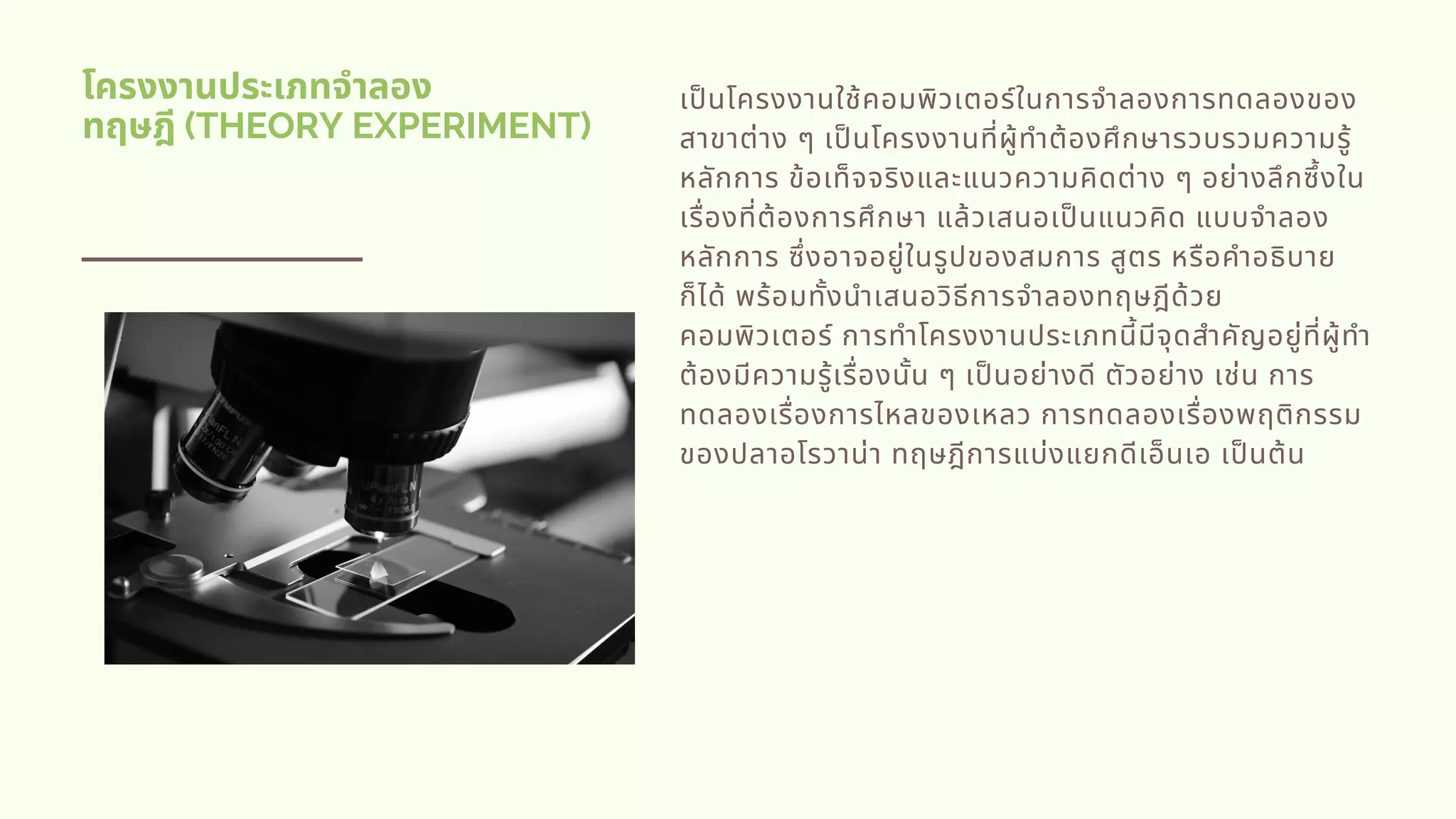 โครงงานประเภทจําลอง
ทฤษฎี (THEORY EXPERIMENT)
เปนโครงงานใช้คอมพิวเตอร์ในการจําลองการทดลองของ
สาขาต่าง ๆ เปนโครงงานทีผู้ทําต้องศึกษารวบรวมความรู้
หลักการ ข้อเท็จจริงและแนวความคิดต่าง ๆ อย่างลึกซึงใน
เรืองทีต้องการศึกษา แล้วเสนอเปนแนวคิด แบบจําลอง
หลักการ ซึงอาจอยู่ในรูปของสมการ สูตร หรือคําอธิบาย
ก็ได้ พร้อมทังนําเสนอวิธีการจําลองทฤษฎีด้วย
คอมพิวเตอร์ การทําโครงงานประเภทนีมีจุดสําคัญอยู่ทีผู้ทํา
ต้องมีความรู้เรืองนัน ๆ เปนอย่างดี ตัวอย่าง เช่น การ
ทดลองเรืองการไหลของเหลว การทดลองเรืองพฤติกรรม
ของปลาอโรวาน่า ทฤษฎีการแบ่งแยกดีเอ็นเอ เปนต้น
 
