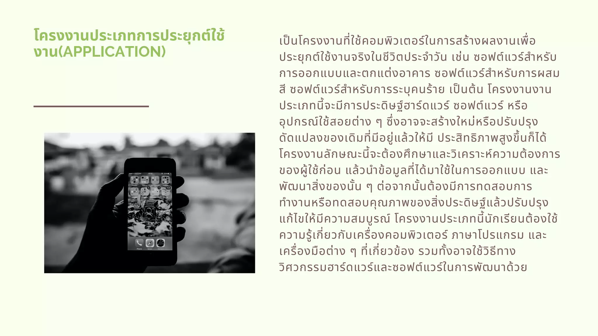 โครงงานประเภทการประยุกต์ใช้
งาน(APPLICATION)
เปนโครงงานทีใช้คอมพิวเตอร์ในการสร้างผลงานเพือ
ประยุกต์ใช้งานจริงในชีวิตประจําวัน เช่น ซอฟต์แวร์สําหรับ
การออกแบบและตกแต่งอาคาร ซอฟต์แวร์สําหรับการผสม
สี ซอฟต์แวร์สําหรับการระบุคนร้าย เปนต้น โครงงานงาน
ประเภทนีจะมีการประดิษฐ์ฮาร์ดแวร์ ซอฟต์แวร์ หรือ
อุปกรณ์ใช้สอยต่าง ๆ ซึงอาจจะสร้างใหม่หรือปรับปรุง
ดัดแปลงของเดิมทีมีอยู่แล้วให้มี ประสิทธิภาพสูงขึนก็ได้
โครงงานลักษณะนีจะต้องศึกษาและวิเคราะห์ความต้องการ
ของผู้ใช้ก่อน แล้วนําข้อมูลทีได้มาใช้ในการออกแบบ และ
พัฒนาสิงของนัน ๆ ต่อจากนันต้องมีการทดสอบการ
ทํางานหรือทดสอบคุณภาพของสิงประดิษฐ์แล้วปรับปรุง
แก้ไขให้มีความสมบูรณ์ โครงงานประเภทนีนักเรียนต้องใช้
ความรู้เกียวกับเครืองคอมพิวเตอร์ ภาษาโปรแกรม และ
เครืองมือต่าง ๆ ทีเกียวข้อง รวมทังอาจใช้วิธีทาง
วิศวกรรมฮาร์ดแวร์และซอฟต์แวร์ในการพัฒนาด้วย
 