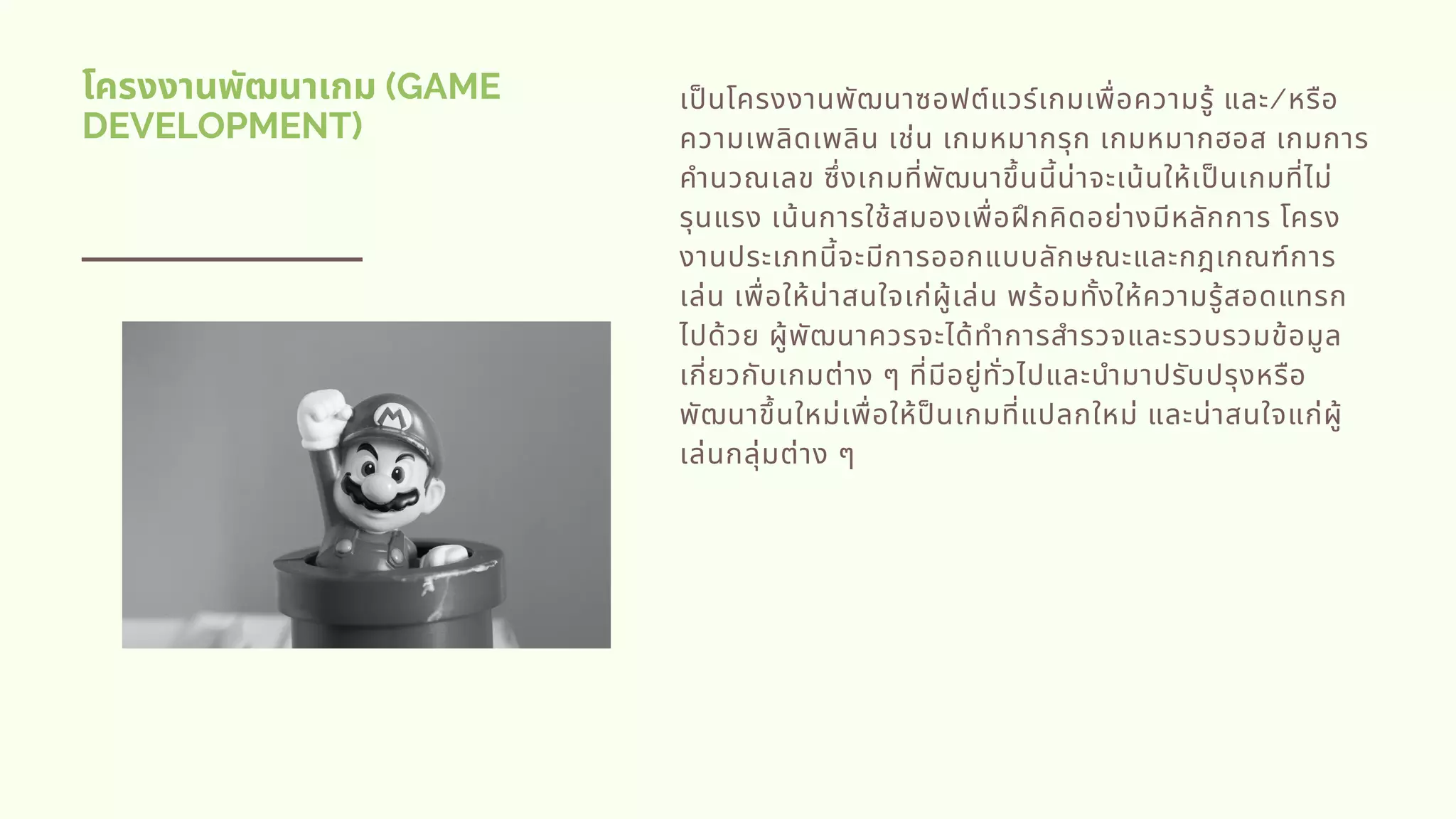 โครงงานพัฒนาเกม (GAME
DEVELOPMENT)
เปนโครงงานพัฒนาซอฟต์แวร์เกมเพือความรู้ และ/หรือ
ความเพลิดเพลิน เช่น เกมหมากรุก เกมหมากฮอส เกมการ
คํานวณเลข ซึงเกมทีพัฒนาขึนนีน่าจะเน้นให้เปนเกมทีไม่
รุนแรง เน้นการใช้สมองเพือฝกคิดอย่างมีหลักการ โครง
งานประเภทนีจะมีการออกแบบลักษณะและกฎเกณฑ์การ
เล่น เพือให้น่าสนใจเก่ผู้เล่น พร้อมทังให้ความรู้สอดแทรก
ไปด้วย ผู้พัฒนาควรจะได้ทําการสํารวจและรวบรวมข้อมูล
เกียวกับเกมต่าง ๆ ทีมีอยู่ทัวไปและนํามาปรับปรุงหรือ
พัฒนาขึนใหม่เพือให้ปนเกมทีแปลกใหม่ และน่าสนใจแก่ผู้
เล่นกลุ่มต่าง ๆ
 
