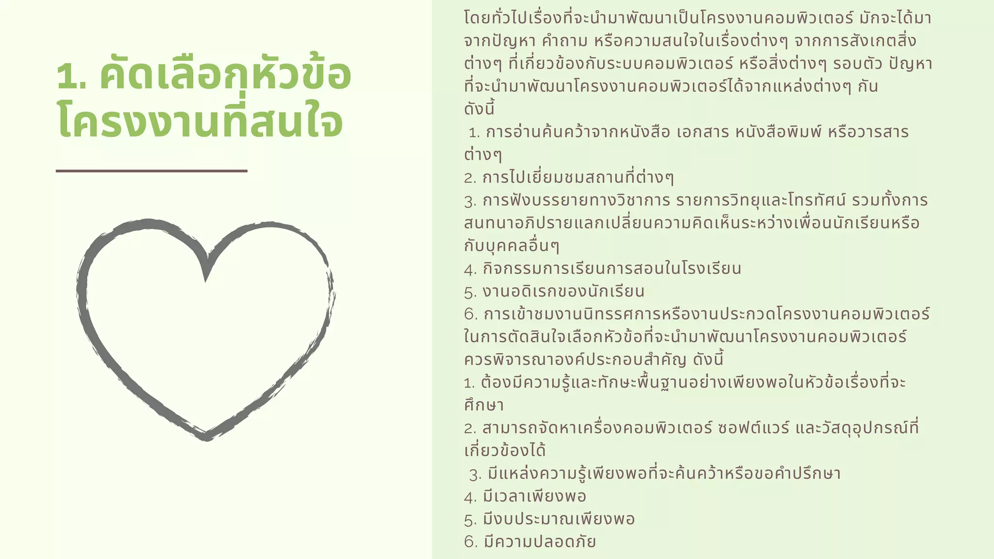 1. คัดเลือกหัวข้อ
โครงงานทีสนใจ
โดยทัวไปเรืองทีจะนํามาพัฒนาเปนโครงงานคอมพิวเตอร์ มักจะได้มา
จากปญหา คําถาม หรือความสนใจในเรืองต่างๆ จากการสังเกตสิง
ต่างๆ ทีเกียวข้องกับระบบคอมพิวเตอร์ หรือสิงต่างๆ รอบตัว ปญหา
ทีจะนํามาพัฒนาโครงงานคอมพิวเตอร์ได้จากแหล่งต่างๆ กัน
ดังนี         
 1. การอ่านค้นคว้าจากหนังสือ เอกสาร หนังสือพิมพ์ หรือวารสาร
ต่างๆ          
2. การไปเยียมชมสถานทีต่างๆ          
3. การฟงบรรยายทางวิชาการ รายการวิทยุและโทรทัศน์ รวมทังการ
สนทนาอภิปรายแลกเปลียนความคิดเห็นระหว่างเพือนนักเรียนหรือ
กับบุคคลอืนๆ          
4. กิจกรรมการเรียนการสอนในโรงเรียน          
5. งานอดิเรกของนักเรียน          
6. การเข้าชมงานนิทรรศการหรืองานประกวดโครงงานคอมพิวเตอร์
ในการตัดสินใจเลือกหัวข้อทีจะนํามาพัฒนาโครงงานคอมพิวเตอร์
ควรพิจารณาองค์ประกอบสําคัญ ดังนี          
1. ต้องมีความรู้และทักษะพืนฐานอย่างเพียงพอในหัวข้อเรืองทีจะ
ศึกษา          
2. สามารถจัดหาเครืองคอมพิวเตอร์ ซอฟต์แวร์ และวัสดุอุปกรณ์ที
เกียวข้องได้         
 3. มีแหล่งความรู้เพียงพอทีจะค้นคว้าหรือขอคําปรึกษา          
4. มีเวลาเพียงพอ          
5. มีงบประมาณเพียงพอ          
6. มีความปลอดภัย
 