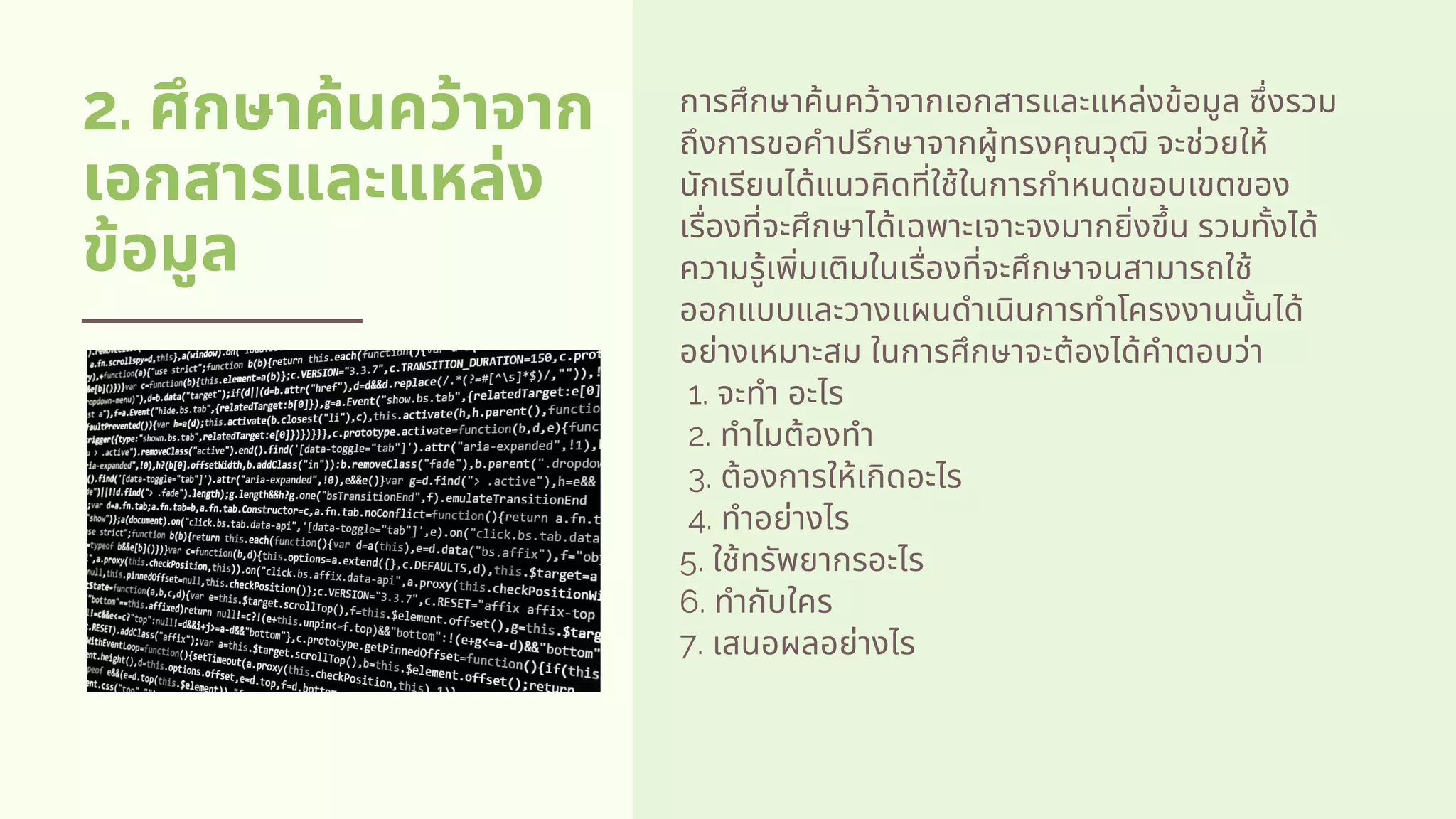 2. ศึกษาค้นคว้าจาก
เอกสารและแหล่ง
ข้อมูล
การศึกษาค้นคว้าจากเอกสารและแหล่งข้อมูล ซึงรวม
ถึงการขอคําปรึกษาจากผู้ทรงคุณวุฒิ จะช่วยให้
นักเรียนได้แนวคิดทีใช้ในการกําหนดขอบเขตของ
เรืองทีจะศึกษาได้เฉพาะเจาะจงมากยิงขึน รวมทังได้
ความรู้เพิมเติมในเรืองทีจะศึกษาจนสามารถใช้
ออกแบบและวางแผนดําเนินการทําโครงงานนันได้
อย่างเหมาะสม ในการศึกษาจะต้องได้คําตอบว่า         
 1. จะทํา อะไร         
 2. ทําไมต้องทํา     
 3. ต้องการให้เกิดอะไร         
 4. ทําอย่างไร          
5. ใช้ทรัพยากรอะไร          
6. ทํากับใคร          
7. เสนอผลอย่างไร
 
