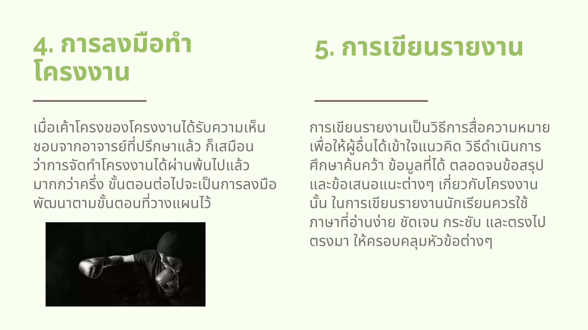4. การลงมือทํา
โครงงาน
5. การเขียนรายงาน
เมือเค้าโครงของโครงงานได้รับความเห็น
ชอบจากอาจารย์ทีปรึกษาแล้ว ก็เสมือน
ว่าการจัดทําโครงงานได้ผ่านพ้นไปแล้ว
มากกว่าครึง ขันตอนต่อไปจะเปนการลงมือ
พัฒนาตามขันตอนทีวางแผนไว้
การเขียนรายงานเปนวิธีการสือความหมาย
เพือให้ผู้อืนได้เข้าใจแนวคิด วิธีดําเนินการ
ศึกษาค้นคว้า ข้อมูลทีได้ ตลอดจนข้อสรุป
และข้อเสนอแนะต่างๆ เกียวกับโครงงาน
นัน ในการเขียนรายงานนักเรียนควรใช้
ภาษาทีอ่านง่าย ชัดเจน กระชับ และตรงไป
ตรงมา ให้ครอบคลุมหัวข้อต่างๆ
 