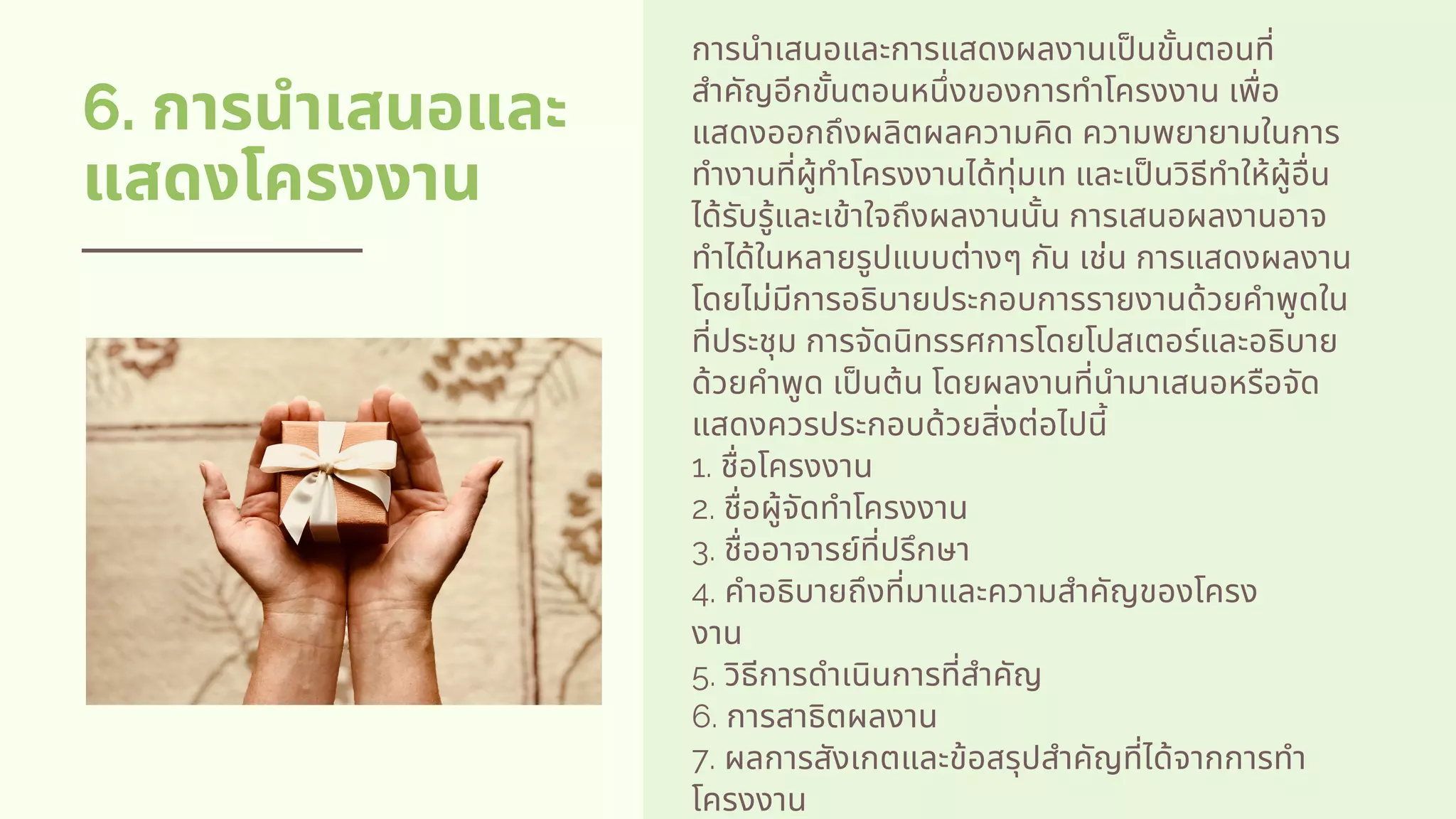 6. การนําเสนอและ
แสดงโครงงาน
การนําเสนอและการแสดงผลงานเปนขันตอนที
สําคัญอีกขันตอนหนึงของการทําโครงงาน เพือ
แสดงออกถึงผลิตผลความคิด ความพยายามในการ
ทํางานทีผู้ทําโครงงานได้ทุ่มเท และเปนวิธีทําให้ผู้อืน
ได้รับรู้และเข้าใจถึงผลงานนัน การเสนอผลงานอาจ
ทําได้ในหลายรูปแบบต่างๆ กัน เช่น การแสดงผลงาน
โดยไม่มีการอธิบายประกอบการรายงานด้วยคําพูดใน
ทีประชุม การจัดนิทรรศการโดยโปสเตอร์และอธิบาย
ด้วยคําพูด เปนต้น โดยผลงานทีนํามาเสนอหรือจัด
แสดงควรประกอบด้วยสิงต่อไปนี          
1. ชือโครงงาน          
2. ชือผู้จัดทําโครงงาน          
3. ชืออาจารย์ทีปรึกษา          
4. คําอธิบายถึงทีมาและความสําคัญของโครง
งาน          
5. วิธีการดําเนินการทีสําคัญ          
6. การสาธิตผลงาน          
7. ผลการสังเกตและข้อสรุปสําคัญทีได้จากการทํา
โครงงาน
 