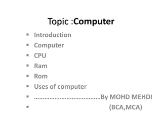 Topic :Computer
 Introduction
 Computer
 CPU
 Ram
 Rom
 Uses of computer
 …………………………………By MOHD MEHDI
 (BCA,MCA)
 