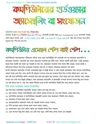 Want more Updates  http://facebook.com/tanbir.ebooks
facebook /gmail/skype: - http://tanbircox.blogspot.com
াঅ঩নায াআ−ফুক ফা pdf রযডারযয Menu Bar এয View া঄঩঱নরট তত রিক করয Auto /Automatically Scroll া঄঩঱নরট র঳ররক্ট
করুন (া঄থফা ঳যা঳রয তমরত  Ctrl + Shift + H )। এফায ↑ up Arrow ফা ↓ down Arrow তত রিক করয াঅ঩নায ঩রায ঳ুরফধা
া঄নু঳ারয স্ক্রর স্পীড রঠক করয রনন।
কভর঩উটারযয মন্ত্াাং঱গুররারক ঳রঠকবারফ রারগরে তারক ঩ুরযা কভর঩উটারয রূ঩ তদোরকাআ ফরা ঴ে ঴াডড঑েযায া঄যার঳ম্বররাং ফা
঴াডড঑েযায ঳াংরমাজন। া঄রনরকাআ ভরন করযন ঴াডড঑েযায ঳াংরমাজন খুফ করঠন কাজ। াঅ঳রর কাজরট খুফাআ ঳঴জ। একটু তদরখশুরন
াঅগ্র঴ রনরে কাজরট শুরু কযরর খুফ ঳঴রজাআ তা কযা মাে। ঴াডড঑েযায ঳াংরমাজন রনরে মারদয বীরত যরেরছ, তারদয জনযাআ এ
প্ররতরফদরন রকবারফ রনজ ঴ারত ঴াডড঑েযায ঳াংরমাজন কযা ঴ে, তা রচত্র঳঴ ঩মডােক্ররভ াঅররাচনা কযা ঴ররা।
াঅ঩রন ঴াডড঑েযায া঄যার঳ম্বররাং ঳ম্পরকড এরকফারযাআ নতু ন ফা রকছুাআ জারনন না, ঴ঠাৎ জরুরয প্ররোজরনয ঳ভে াঅ঩নায কভর঩উটারয
তকারনা ঳ভ঳যা তদখা রদর, তখন াঅ঩রন কী কযরফন? াঅ঩নায কাজ ঴রফ তদাকারন রনরে রগরে তা রঠক করযরে াঅনা। াঅয তায
জনয কষ্ট করয কভর঩উটায কযার঳াং ফগরদাফা করয ঴রনয ঴রে ছুটরত ঴রফ তদাকারন, তারত াঅরযা তমাগ ঴রফ মাতাোত খযচ, ঳ভরেয
া঄঩চে এফাং ত঳াআ ঳ারথ রকছুটা দুরিন্তা঑। া঄থচ ঴াডড঑েযায া঄যার঳ম্বররাং ফা ট্রাফর঱ূরটাং ঳ম্পরকড াঅ঩নায ঳াভানয রকছু জ্ঞান থাকরর
এত কষ্ট কযরত ঴রফ না। ঘরয ফর঳ করেক রভরনরটয ভরধয াঅ঩রন কভর঩উটায রনরজাআ রঠক করয তপররত ঩াযরফন।
মাযা রনজ ঴ারত কভর঩উটায া঄যার঳ম্বররাং কযরফন তারদয তফ঱ রকছু রাব ঴রফ :
০১. তাযা জানরত ঩াযরফন কভর঩উটারযয তকান মন্ত্াাং঱ তকাথাে রাগারত ঴ে এফাং তাযা রকবারফ একরত্র কাজ করয,
০২. কভর঩উটায ঴াডড঑েযায ফা কভর঩উটারযয া঄বযন্তযীণ া঄াংর঱য ঳ারথ বাররাবারফ ঩রযরচরত রাব কযরফন,
০৩. ঴াডড঑েযায ঳ম্পরকড বাররা ধাযণা ঩ারফন,
০৪. ঴াডড঑েযাযজরনত তছাটখারটা ঳ভ঳যা খুফ ঳঴রজাআ ঳ভাধান কযরত ঩াযরফন,
০৫. র঩র঳ াঅ঩রগ্রড কযায ফযা঩ারয বাররা ধাযণা কযরত ঩াযরফন,
০৬. াঅরাদাবারফ নতু ন তকনা তকারনা মন্ত্াাং঱ খুফ ঳঴রজাআ রারগরে রনরত ঩াযরফন,
০৭. এরত াঅ঩নায রকছু টাকা ফাাঁচরফ এফাং ত঳াআ ঳ারথ নতুন একরট রফলে ত঱খায াঅনন্দ ততা যরেরছাআ।
 