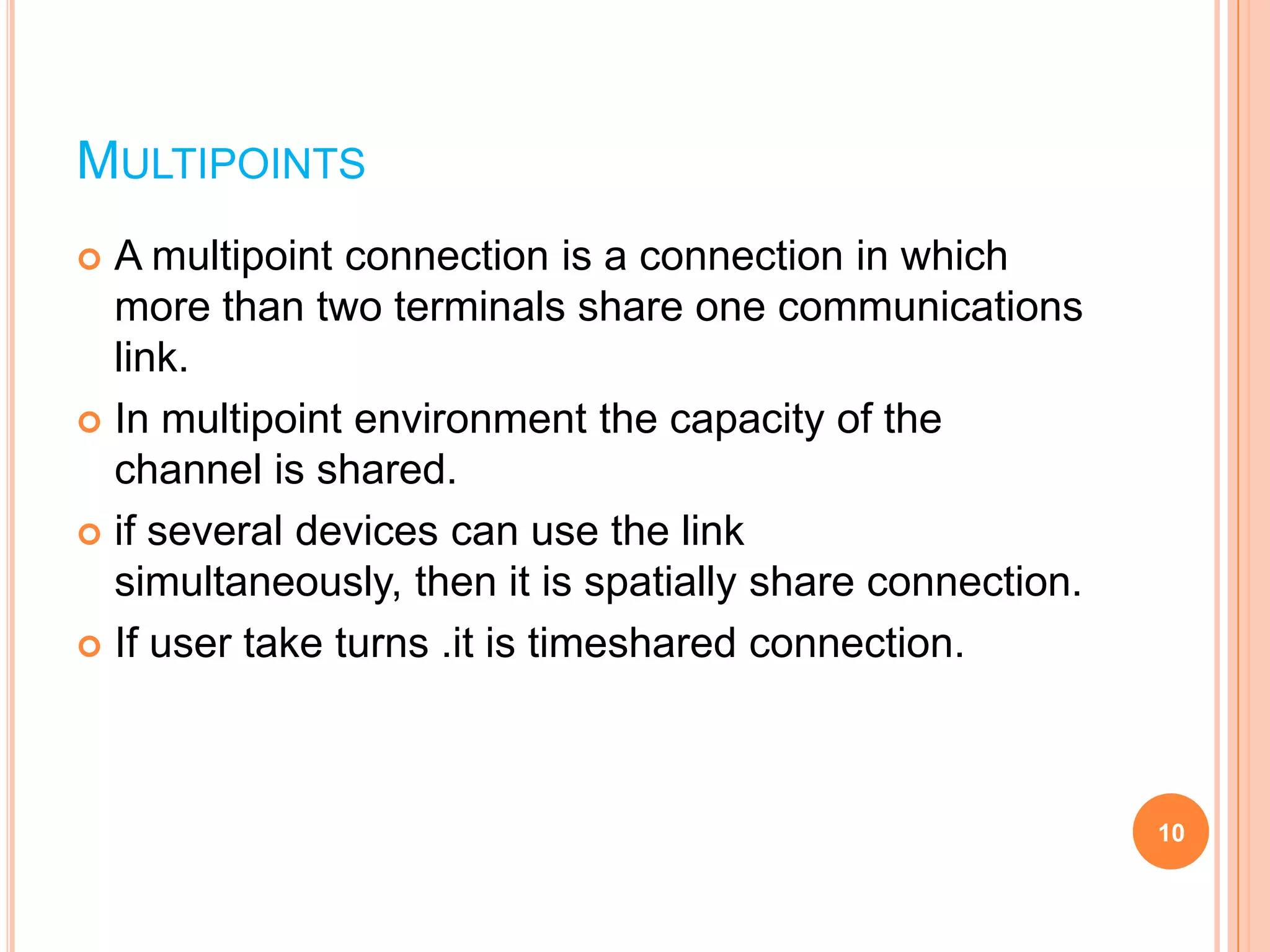 MULTIPOINTS
 A multipoint connection is a connection in which
more than two terminals share one communications
link.
 In multipoint environment the capacity of the
channel is shared.
 if several devices can use the link
simultaneously, then it is spatially share connection.
 If user take turns .it is timeshared connection.
10
 