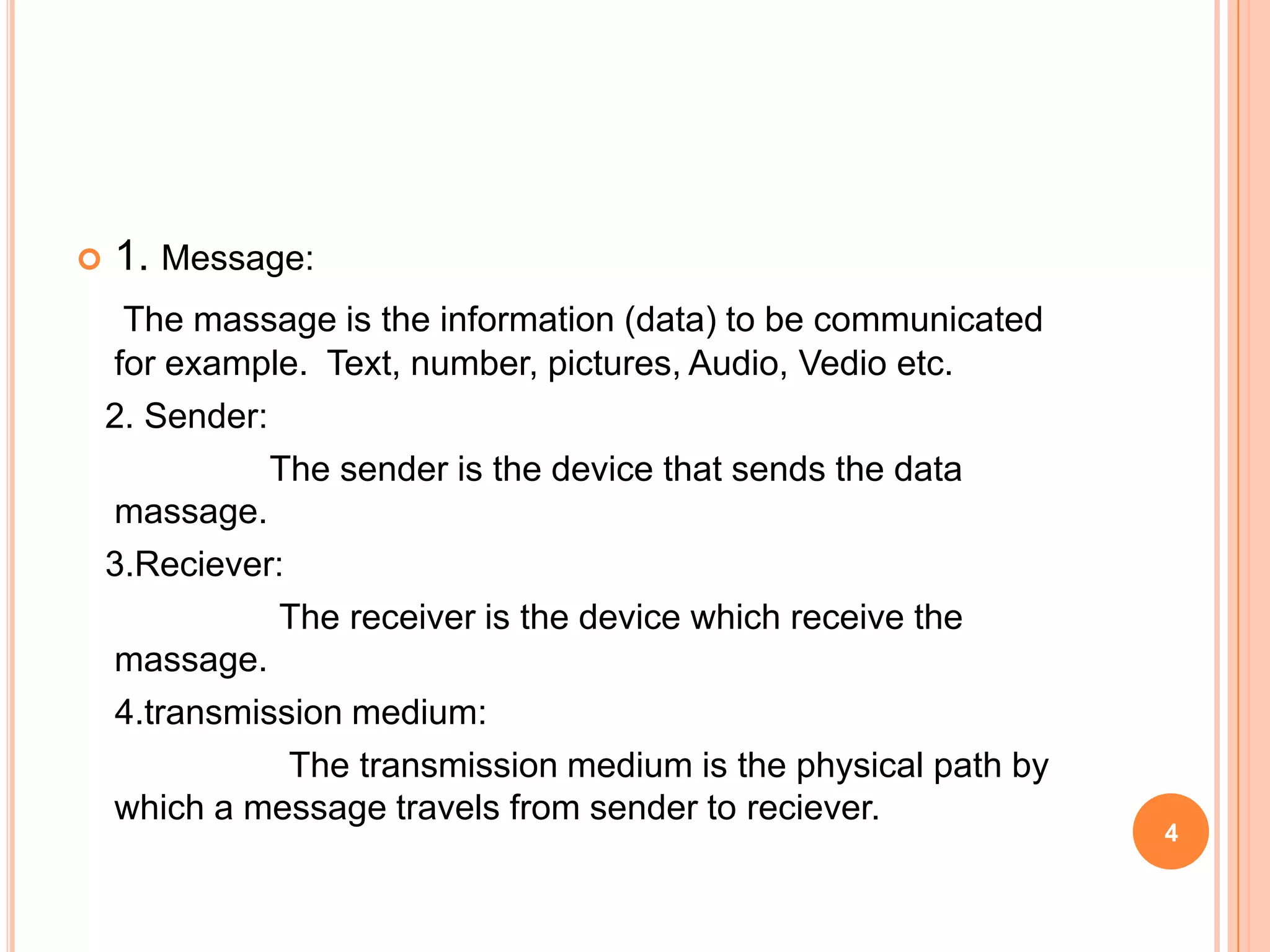  1. Message:
The massage is the information (data) to be communicated
for example. Text, number, pictures, Audio, Vedio etc.
2. Sender:
The sender is the device that sends the data
massage.
3.Reciever:
The receiver is the device which receive the
massage.
4.transmission medium:
The transmission medium is the physical path by
which a message travels from sender to reciever.
4
 