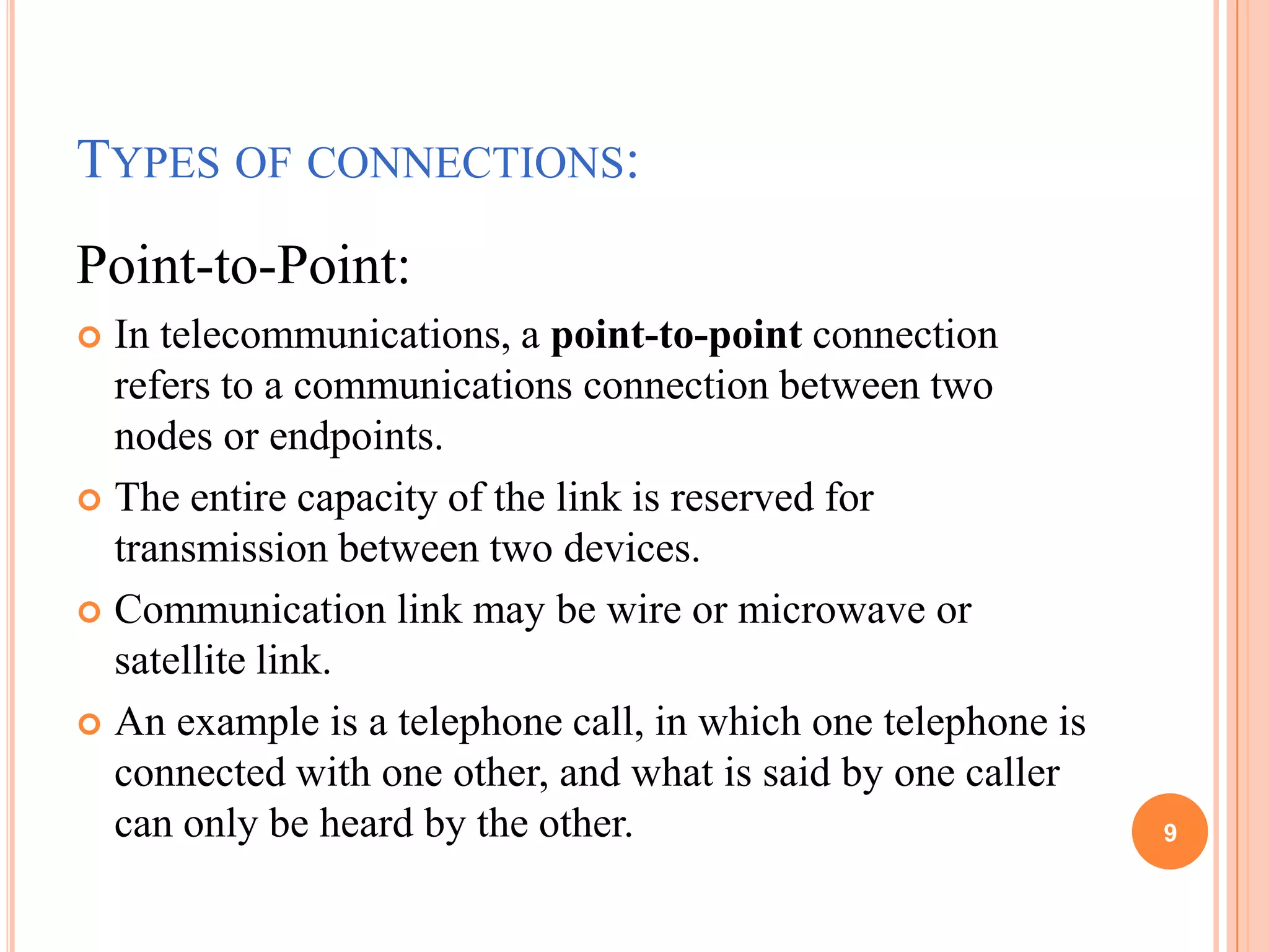TYPES OF CONNECTIONS:
Point-to-Point:
 In telecommunications, a point-to-point connection
refers to a communications connection between two
nodes or endpoints.
 The entire capacity of the link is reserved for
transmission between two devices.
 Communication link may be wire or microwave or
satellite link.
 An example is a telephone call, in which one telephone is
connected with one other, and what is said by one caller
can only be heard by the other. 9
 