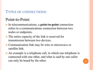 TYPES OF CONNECTIONS:
Point-to-Point:
 In telecommunications, a point-to-point connection
refers to a communications connection between two
nodes or endpoints.
 The entire capacity of the link is reserved for
transmission between two devices.
 Communication link may be wire or microwave or
satellite link.
 An example is a telephone call, in which one telephone is
connected with one other, and what is said by one caller
can only be heard by the other. 9
 