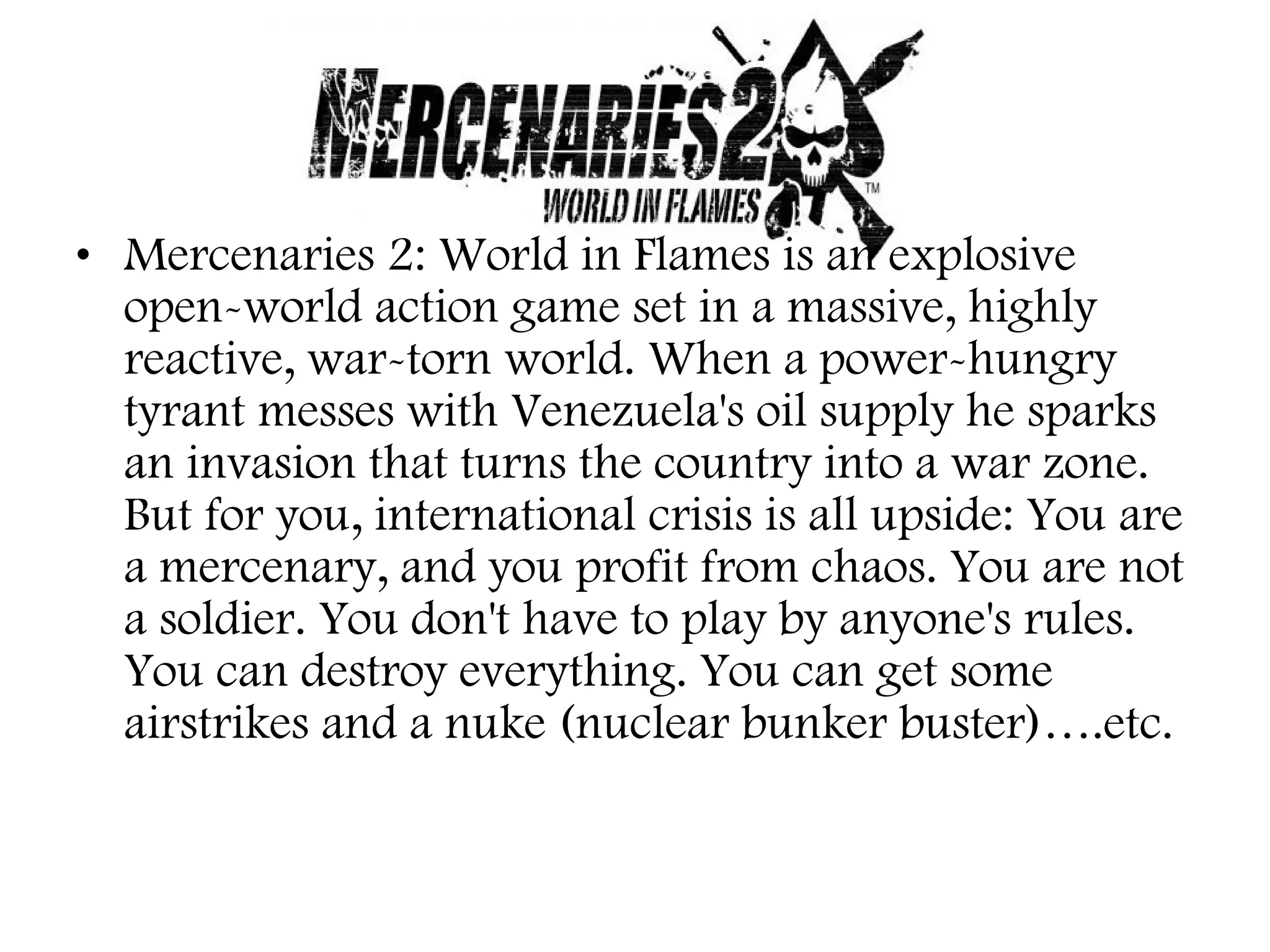 • Mercenaries 2: World in Flames is an explosive
open-world action game set in a massive, highly
reactive, war-torn world. When a power-hungry
tyrant messes with Venezuela's oil supply he sparks
an invasion that turns the country into a war zone.
But for you, international crisis is all upside: You are
a mercenary, and you profit from chaos. You are not
a soldier. You don't have to play by anyone's rules.
You can destroy everything. You can get some
airstrikes and a nuke (nuclear bunker buster)….etc.

 