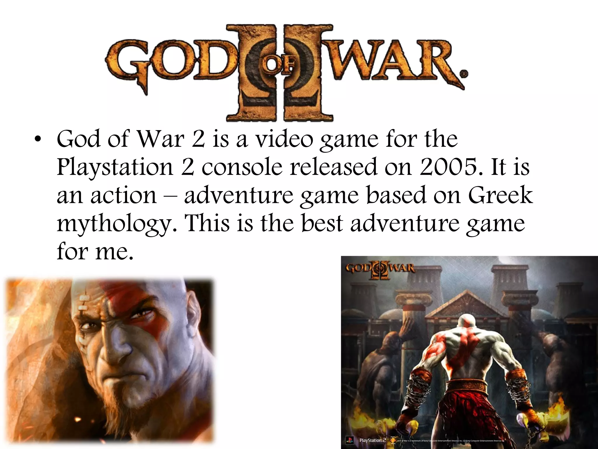 • God of War 2 is a video game for the
Playstation 2 console released on 2005. It is
an action – adventure game based on Greek
mythology. This is the best adventure game
for me.

 