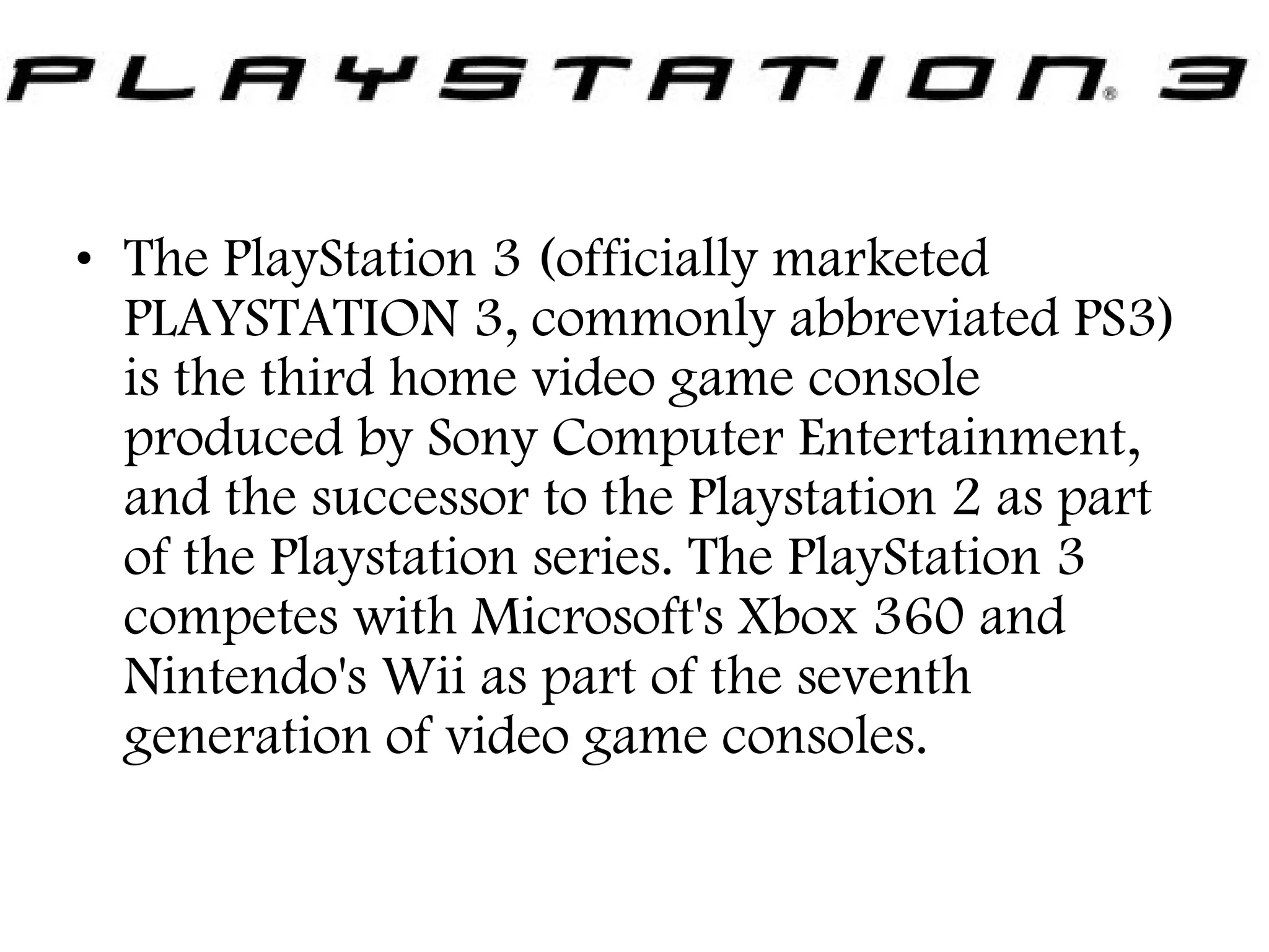 • The PlayStation 3 (officially marketed
PLAYSTATION 3, commonly abbreviated PS3)
is the third home video game console
produced by Sony Computer Entertainment,
and the successor to the Playstation 2 as part
of the Playstation series. The PlayStation 3
competes with Microsoft's Xbox 360 and
Nintendo's Wii as part of the seventh
generation of video game consoles.

 