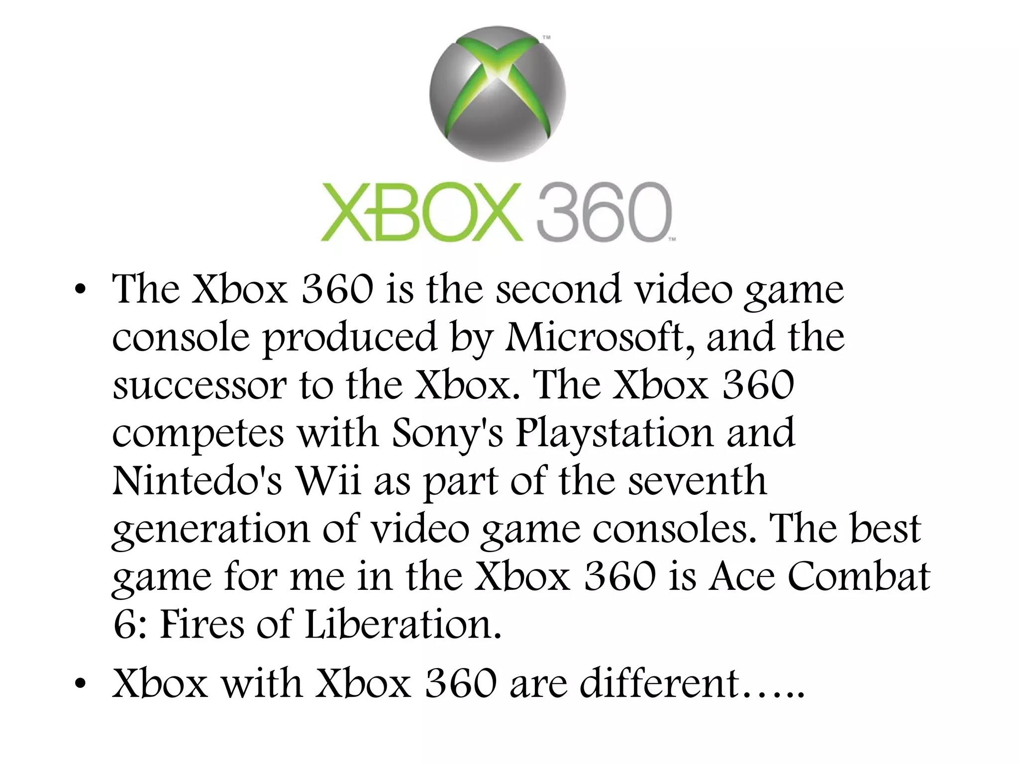 • The Xbox 360 is the second video game
console produced by Microsoft, and the
successor to the Xbox. The Xbox 360
competes with Sony's Playstation and
Nintedo's Wii as part of the seventh
generation of video game consoles. The best
game for me in the Xbox 360 is Ace Combat
6: Fires of Liberation.
• Xbox with Xbox 360 are different…..

 