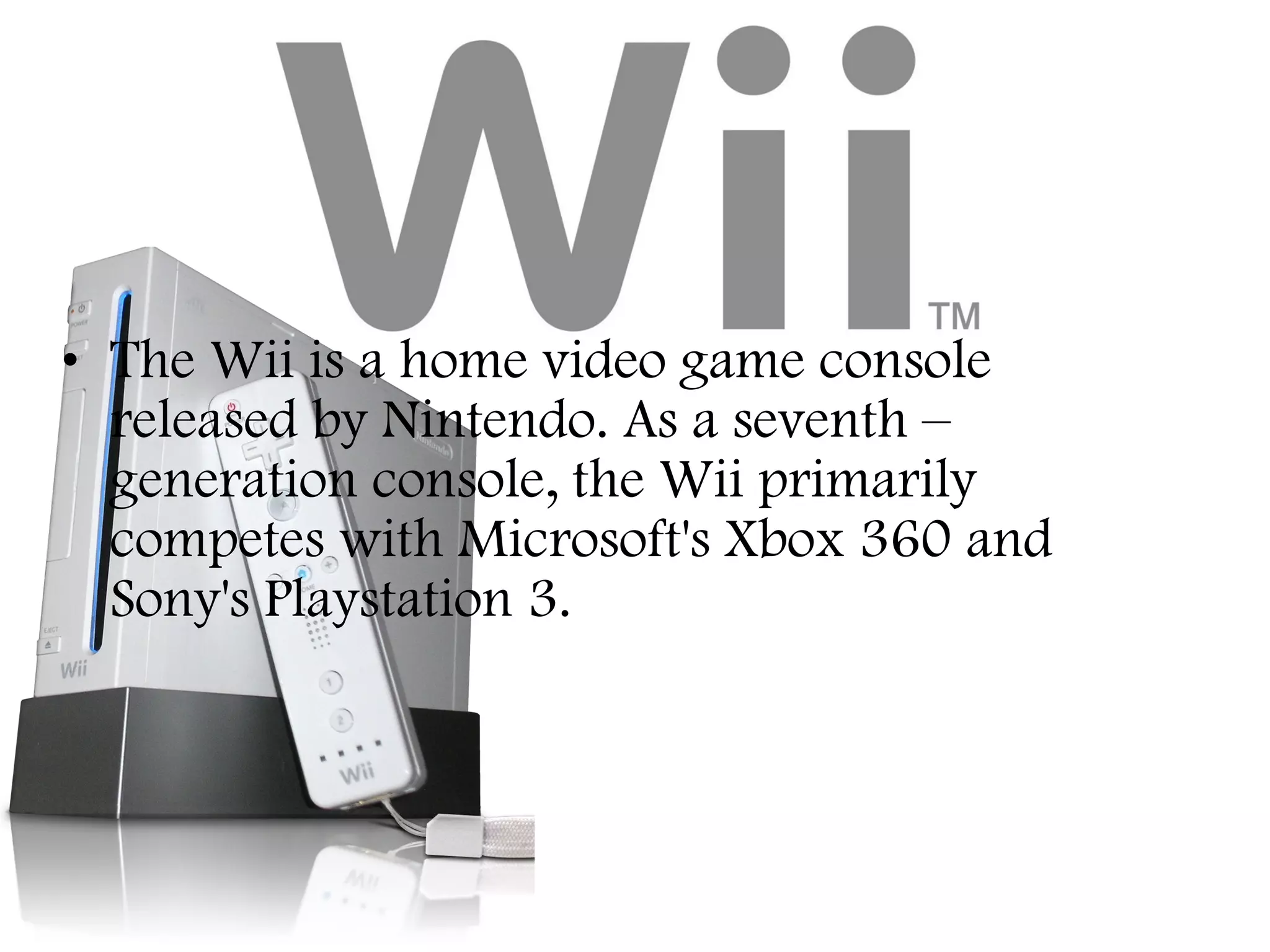 • The Wii is a home video game console
released by Nintendo. As a seventh –
generation console, the Wii primarily
competes with Microsoft's Xbox 360 and
Sony's Playstation 3.

 