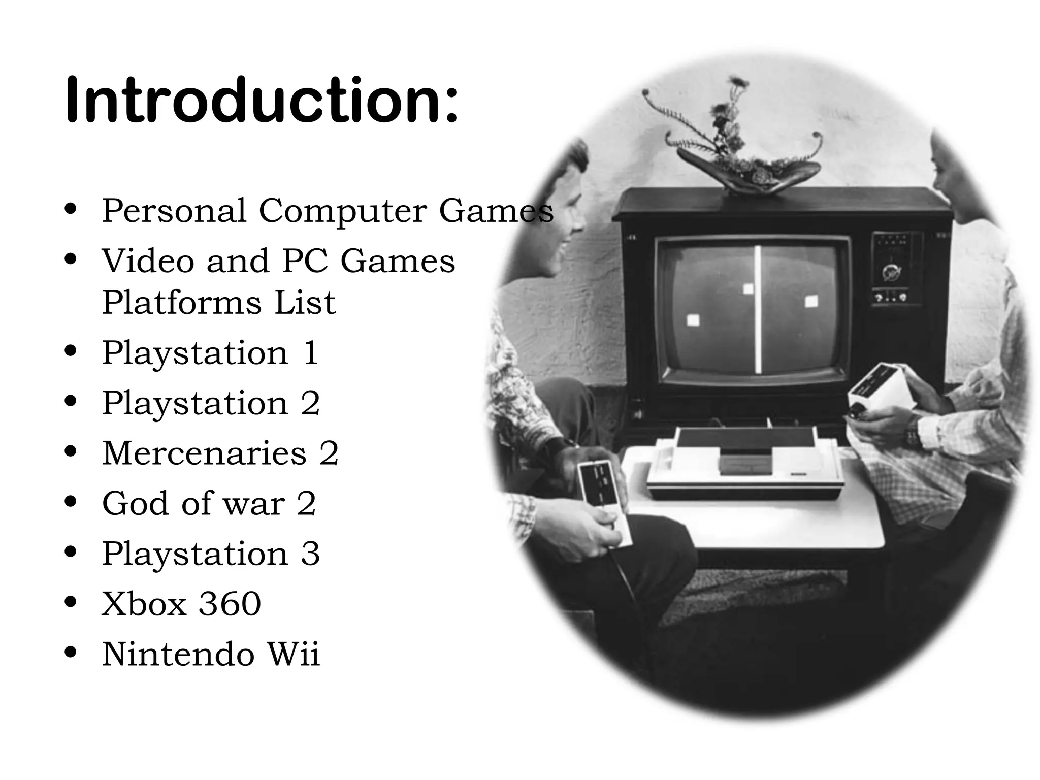 Introduction:
• Personal Computer Games
• Video and PC Games
Platforms List
• Playstation 1
• Playstation 2
• Mercenaries 2
• God of war 2
• Playstation 3
• Xbox 360
• Nintendo Wii

 