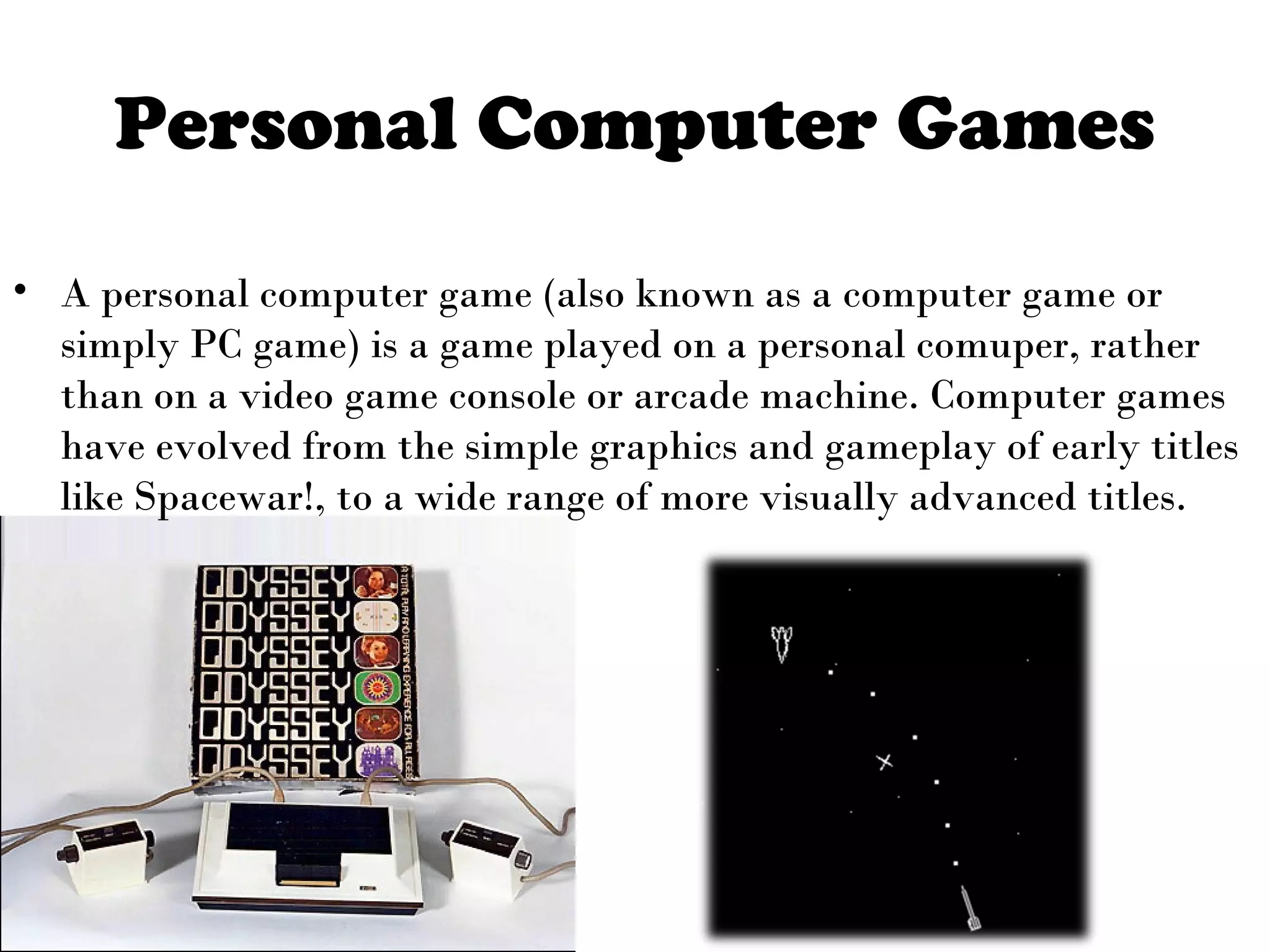 Personal Computer Games
• A personal computer game (also known as a computer game or
simply PC game) is a game played on a personal comuper, rather
than on a video game console or arcade machine. Computer games
have evolved from the simple graphics and gameplay of early titles
like Spacewar!, to a wide range of more visually advanced titles.

 