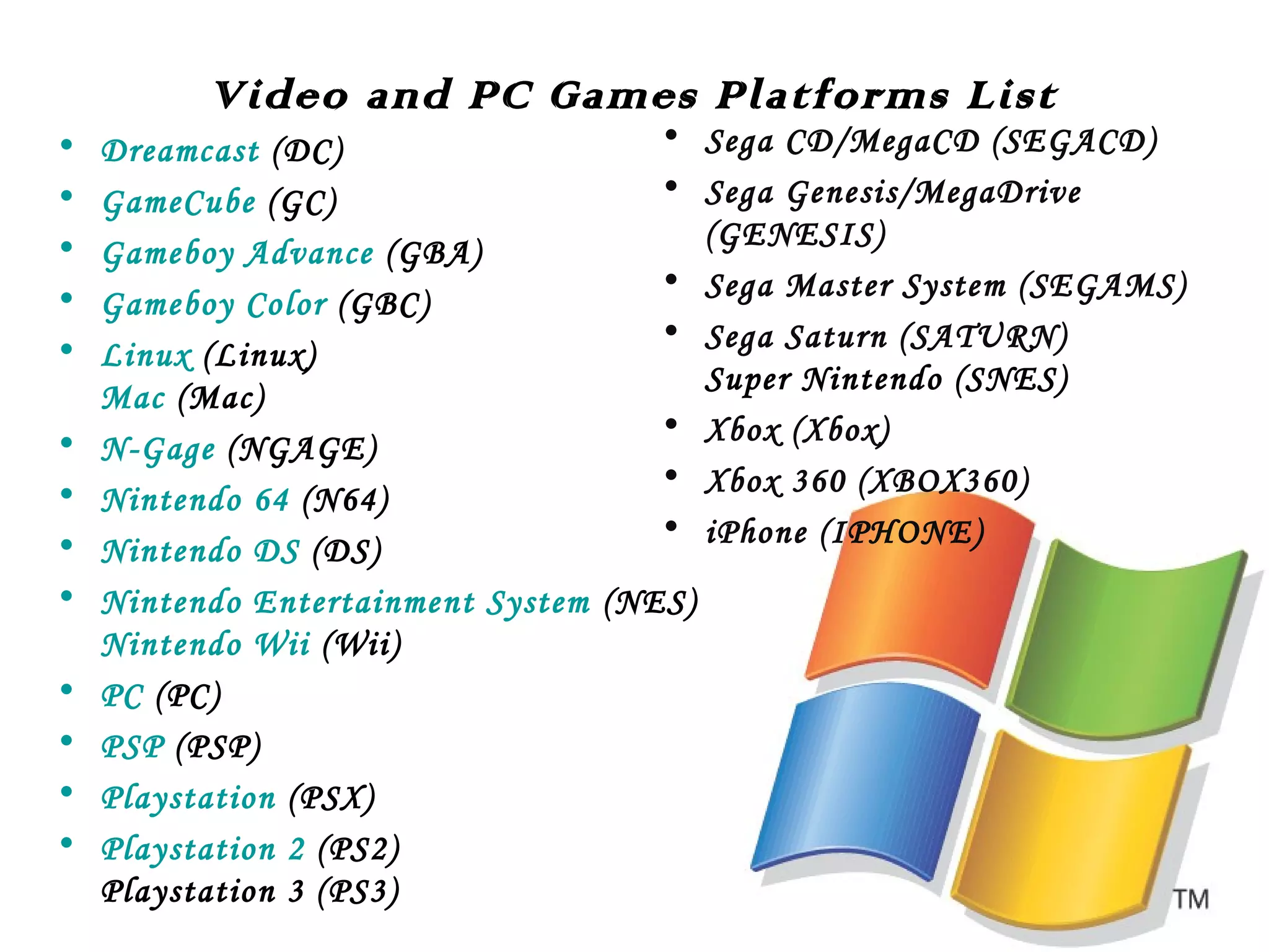 Video and PC Games Platforms List

•
•
•
•
•
•
•
•
•
•
•
•
•

•
Dreamcast (DC)
•
GameCube (GC)
Gameboy Advance (GBA)
•
Gameboy Color (GBC)
•
Linux (Linux)
Mac (Mac)
•
N-Gage (NGAGE)
•
Nintendo 64 (N64)
•
Nintendo DS (DS)
Nintendo Entertainment System (NES)
Nintendo Wii (Wii)
PC (PC)
PSP (PSP)
Playstation (PSX)
Playstation 2 (PS2)
Playstation 3 (PS3)

Sega CD/MegaCD (SEGACD)
Sega Genesis/MegaDrive
(GENESIS)
Sega Master System (SEGAMS)
Sega Saturn (SATURN)
Super Nintendo (SNES)
Xbox (Xbox)
Xbox 360 (XBOX360)
iPhone (IPHONE)

 