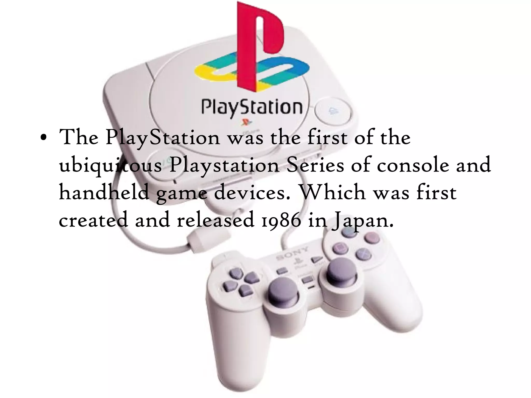• The PlayStation was the first of the
ubiquitous Playstation Series of console and
handheld game devices. Which was first
created and released 1986 in Japan.

 