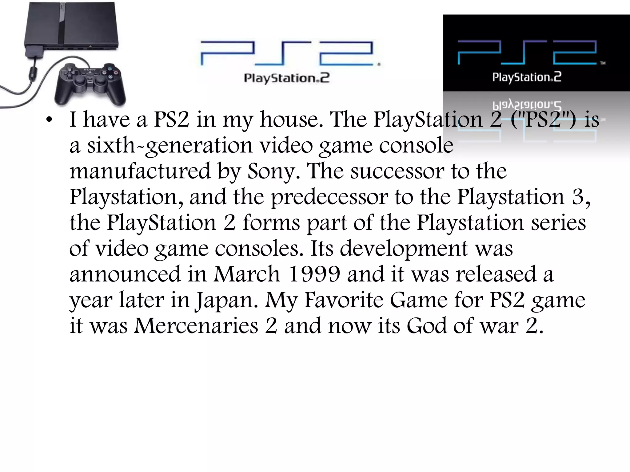 • I have a PS2 in my house. The PlayStation 2 ("PS2") is
a sixth-generation video game console
manufactured by Sony. The successor to the
Playstation, and the predecessor to the Playstation 3,
the PlayStation 2 forms part of the Playstation series
of video game consoles. Its development was
announced in March 1999 and it was released a
year later in Japan. My Favorite Game for PS2 game
it was Mercenaries 2 and now its God of war 2.

 