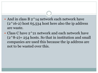  And in class B 2^14 network each network have
(2^16-2) host 65,534 host here also the ip address
are waste.
 Class C have 2^21 network and each network have
(2^8-2)= 254 hosts. So that in institution and small
companies are used this because the ip address are
not to be wasted over this.
 