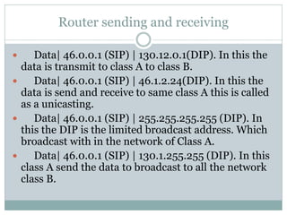Router sending and receiving
 Data| 46.0.0.1 (SIP) | 130.12.0.1(DIP). In this the
data is transmit to class A to class B.
 Data| 46.0.0.1 (SIP) | 46.1.2.24(DIP). In this the
data is send and receive to same class A this is called
as a unicasting.
 Data| 46.0.0.1 (SIP) | 255.255.255.255 (DIP). In
this the DIP is the limited broadcast address. Which
broadcast with in the network of Class A.
 Data| 46.0.0.1 (SIP) | 130.1.255.255 (DIP). In this
class A send the data to broadcast to all the network
class B.
 