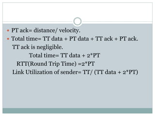  PT ack= distance/ velocity.
 Total time= TT data + PT data + TT ack + PT ack.
TT ack is negligible.
Total time= TT data + 2*PT
RTT(Round Trip Time) =2*PT
Link Utilization of sender= TT/ (TT data + 2*PT)
 