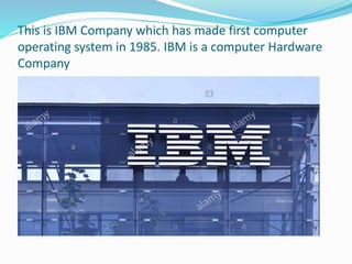 This is IBM Company which has made first computer
operating system in 1985. IBM is a computer Hardware
Company
 