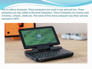 This is a Micro Computer. These computers are small in size and cost less. These
computers are also called as Personal Computers. These Computers are mainly used
in homes , schools , banks etc. The name of first micro computer was Altair and was
released in 1973.
 