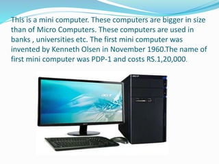This is a mini computer. These computers are bigger in size
than of Micro Computers. These computers are used in
banks , universities etc. The first mini computer was
invented by Kenneth Olsen in November 1960.The name of
first mini computer was PDP-1 and costs RS.1,20,000.
 