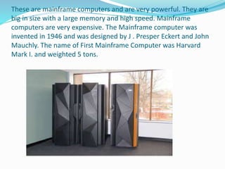 These are mainframe computers and are very powerful. They are
big in size with a large memory and high speed. Mainframe
computers are very expensive. The Mainframe computer was
invented in 1946 and was designed by J . Presper Eckert and John
Mauchly. The name of First Mainframe Computer was Harvard
Mark I. and weighted 5 tons.
 