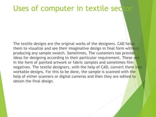 Uses of computer in textile sector
The textile designs are the original works of the designers. CAD helps
them to visualize and see their imaginative design in final form without
producing any sample swatch. Sometimes, The customers too provide
ideas for designing according to their particular requirement. These are
in the form of painted artwork or fabric samples and sometimes film
negatives. The textile designers, with the help of CAD, convert them into
workable designs. For this to be done, the sample is scanned with the
help of either scanners or digital cameras and then they are edited to
obtain the final design.
 