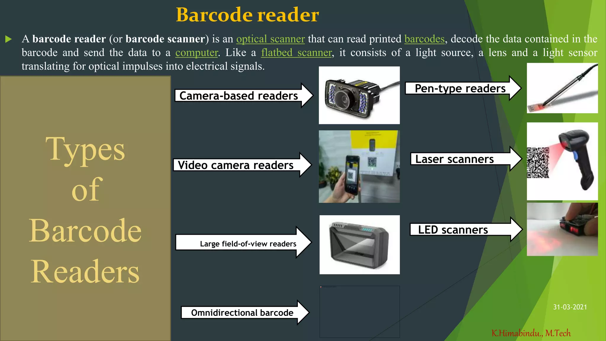 K.Himabindu., M.Tech
31-03-2021
Barcode reader
 A barcode reader (or barcode scanner) is an optical scanner that can read printed barcodes, decode the data contained in the
barcode and send the data to a computer. Like a flatbed scanner, it consists of a light source, a lens and a light sensor
translating for optical impulses into electrical signals.
Pen-type readers
Laser scanners
LED scanners
Camera-based readers
Video camera readers
Large field-of-view readers
Omnidirectional barcode
Types
of
Barcode
Readers
 