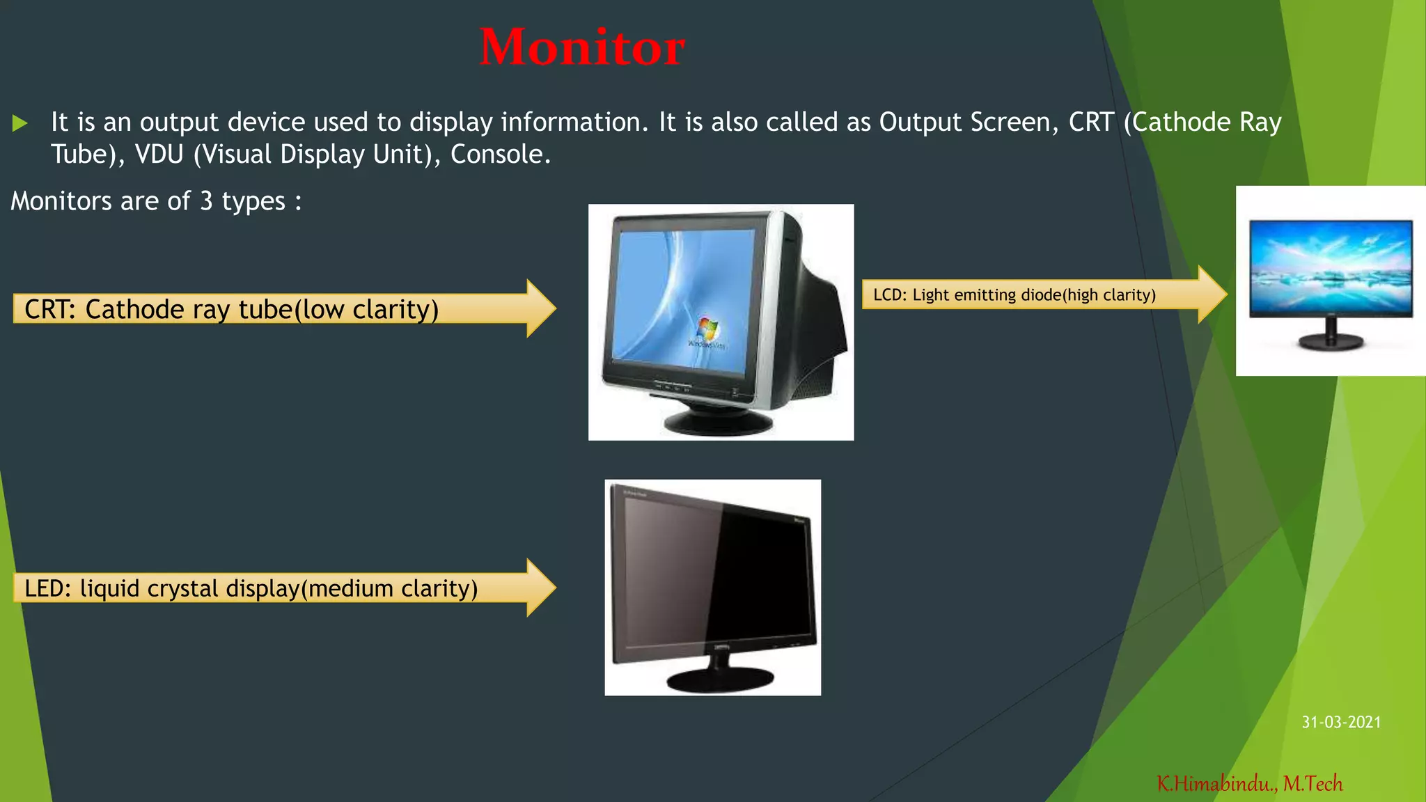 K.Himabindu., M.Tech
31-03-2021
Monitor
 It is an output device used to display information. It is also called as Output Screen, CRT (Cathode Ray
Tube), VDU (Visual Display Unit), Console.
Monitors are of 3 types :
CRT: Cathode ray tube(low clarity)
LED: liquid crystal display(medium clarity)
LCD: Light emitting diode(high clarity)
 