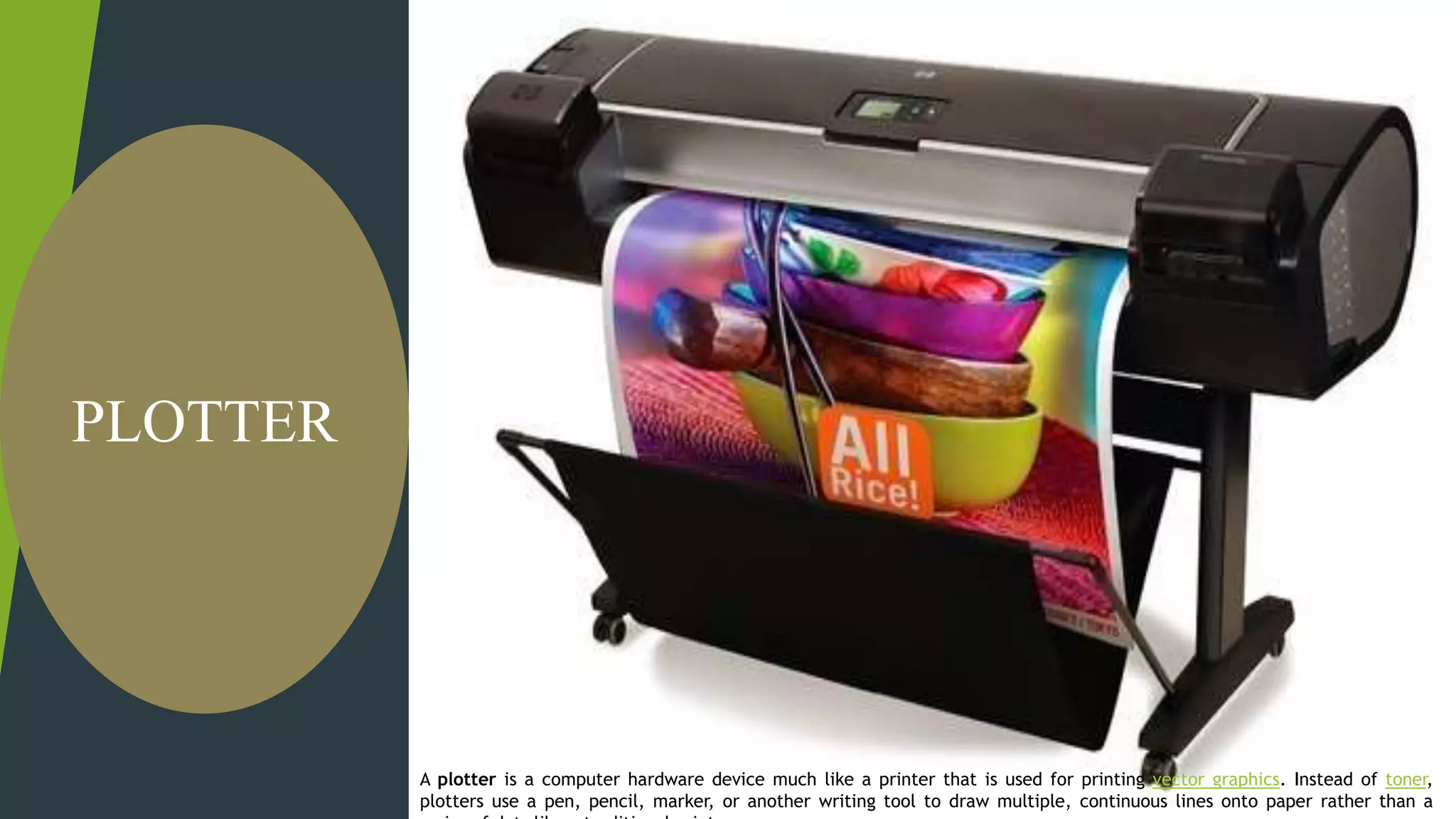 A plotter is a computer hardware device much like a printer that is
used for printing vector graphics. Instead of toner, plotters use a pen,
pencil, marker, or another writing tool to draw multiple, continuous
lines onto paper rather than a series of dots like a traditional printer.
PLOTTER
A plotter is a computer hardware device much like a printer that is used for printing vector graphics. Instead of toner,
plotters use a pen, pencil, marker, or another writing tool to draw multiple, continuous lines onto paper rather than a
 