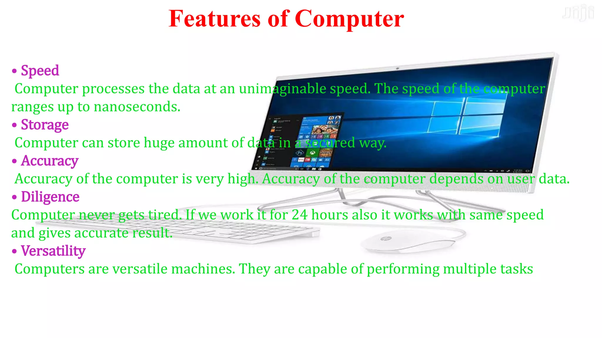 K.Himabindu., M.Tech
31-03-2021
• Speed
Computer processes the data at an unimaginable speed. The
speed of the computer ranges up to nanoseconds.
• Storage
Computer can store huge amount of data in a secured way.
• Accuracy
Accuracy of the computer is very high. Accuracy of the
computer depends on user data.
• Diligence
Computer never gets tired. If we work it for 24 hours also it
works with same speed and gives accurate result.
• Versatility
Computers are versatile machines. They are capable of
performing multiple tasks
• Speed
Computer processes the data at an unimaginable speed. The speed of the computer
ranges up to nanoseconds.
• Storage
Computer can store huge amount of data in a secured way.
• Accuracy
Accuracy of the computer is very high. Accuracy of the computer depends on user data.
• Diligence
Computer never gets tired. If we work it for 24 hours also it works with same speed
and gives accurate result.
• Versatility
Computers are versatile machines. They are capable of performing multiple tasks
Features of Computer
 