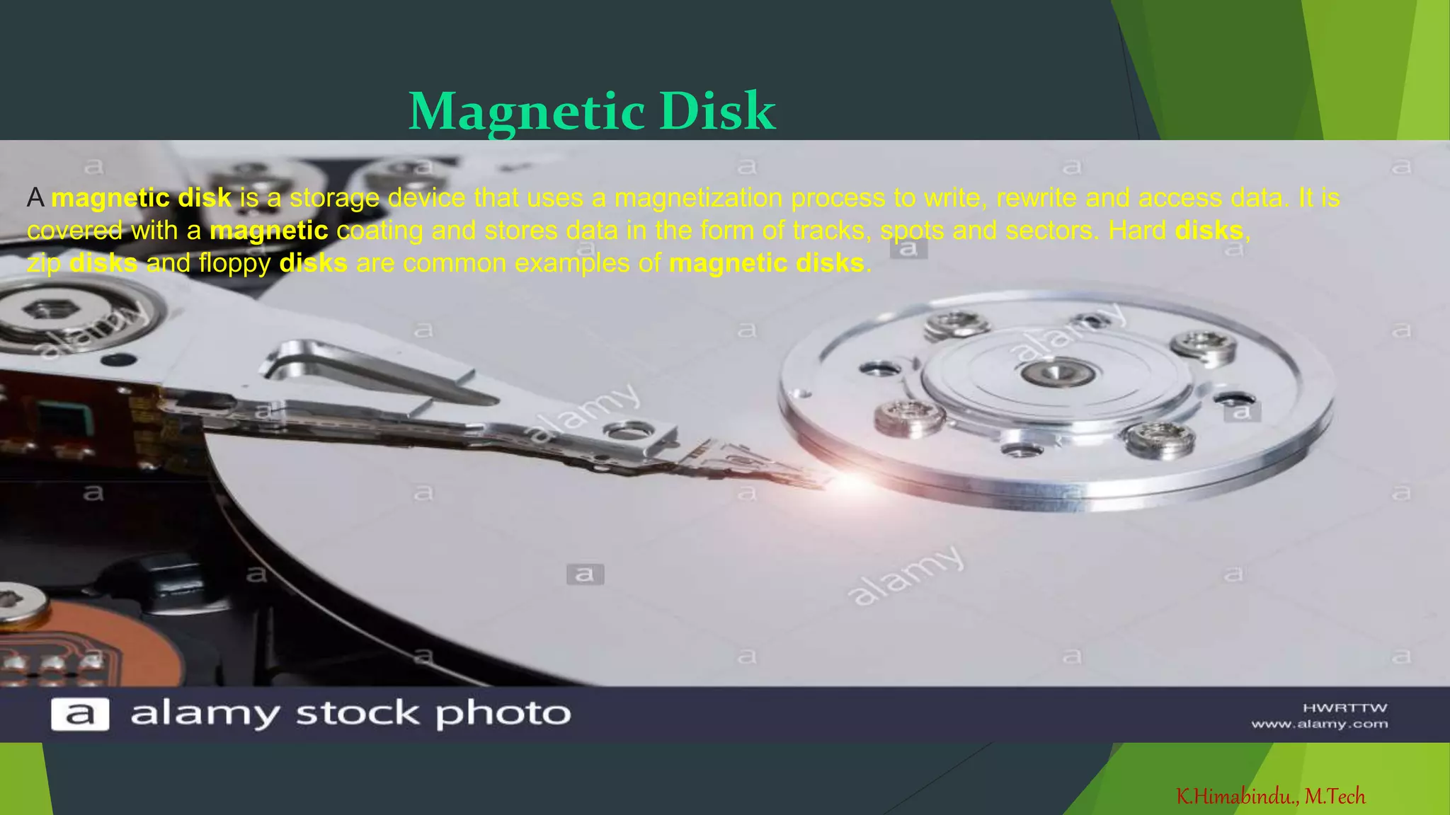 K.Himabindu., M.Tech
31-03-2021
Magnetic Disk
A magnetic disk is a storage device that uses a magnetization process to write, rewrite and access data. It is
covered with a magnetic coating and stores data in the form of tracks, spots and sectors. Hard disks,
zip disks and floppy disks are common examples of magnetic disks.
 