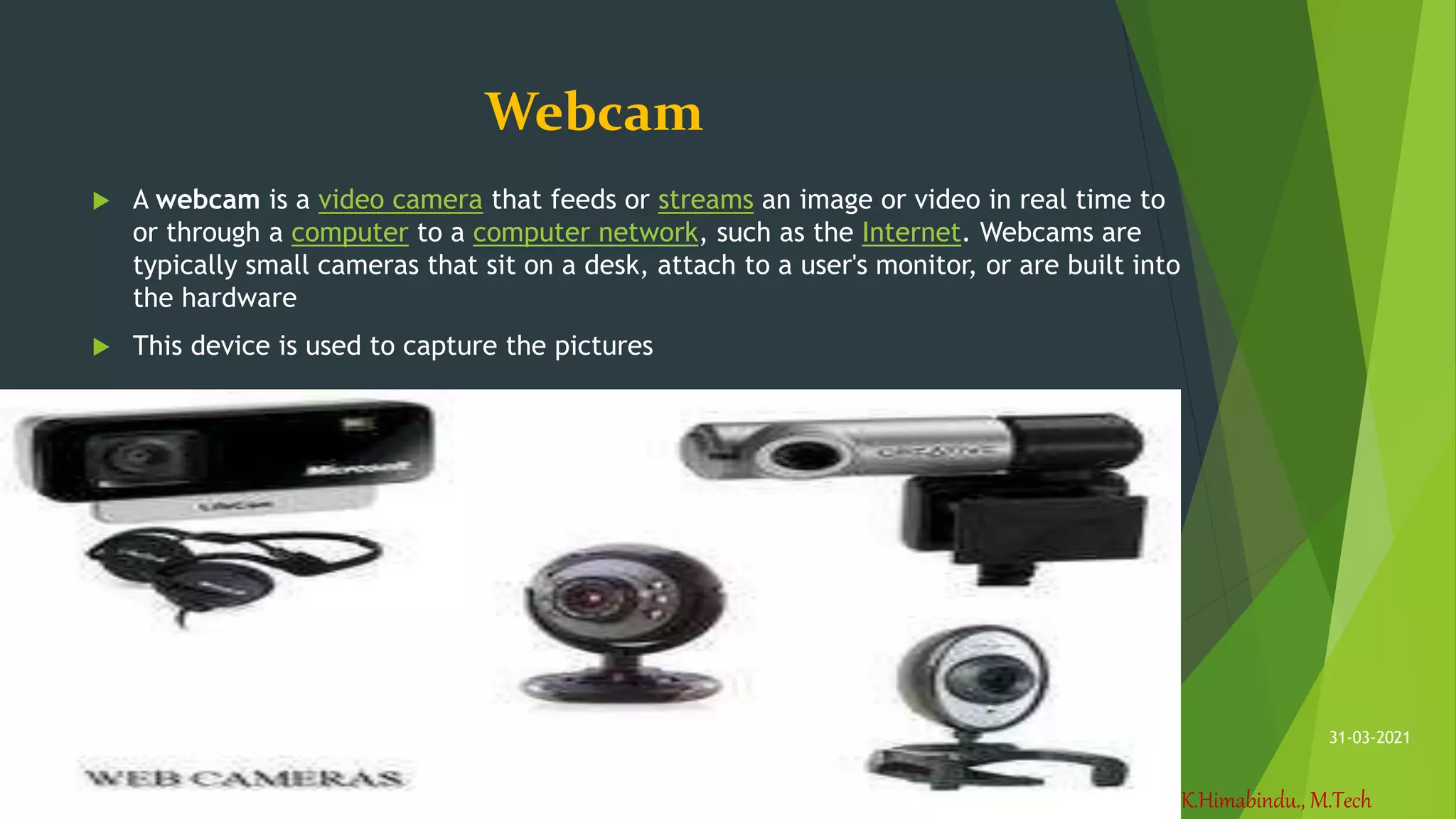 K.Himabindu., M.Tech
31-03-2021
Webcam
 A webcam is a video camera that feeds or streams an image or video in real time to
or through a computer to a computer network, such as the Internet. Webcams are
typically small cameras that sit on a desk, attach to a user's monitor, or are built into
the hardware
 This device is used to capture the pictures
 