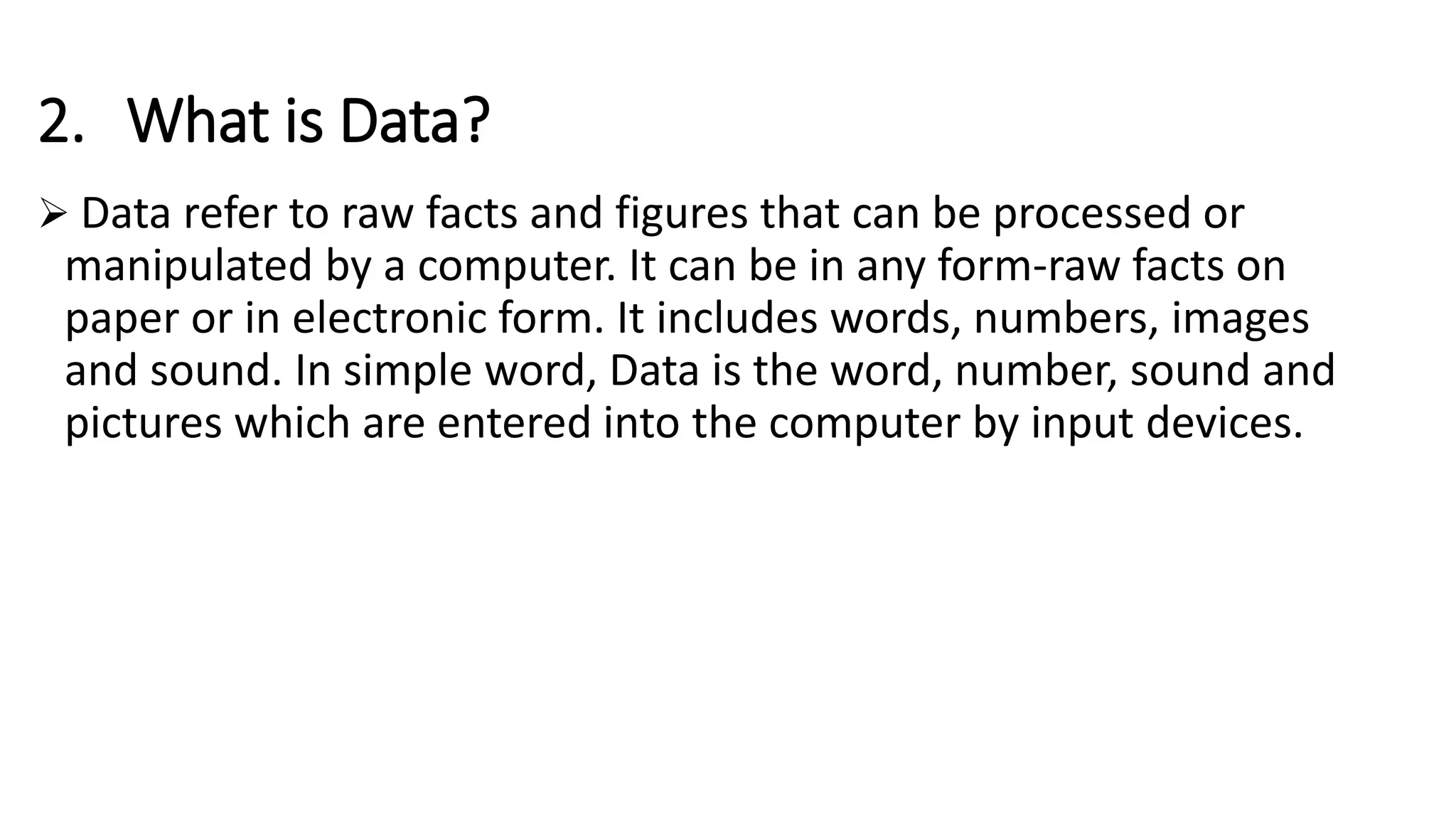 2. What is Data?
 Data refer to raw facts and figures that can be processed or
manipulated by a computer. It can be in any form-raw facts on
paper or in electronic form. It includes words, numbers, images
and sound. In simple word, Data is the word, number, sound and
pictures which are entered into the computer by input devices.
 