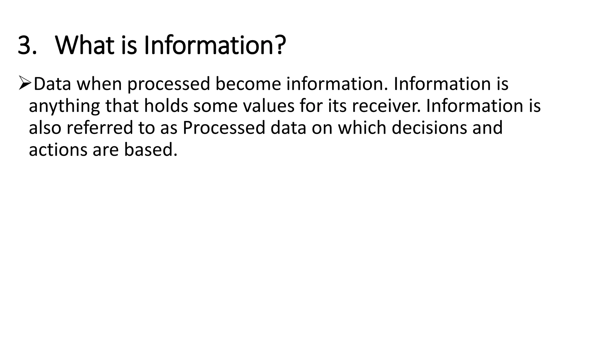 3. What is Information?
Data when processed become information. Information is
anything that holds some values for its receiver. Information is
also referred to as Processed data on which decisions and
actions are based.
 