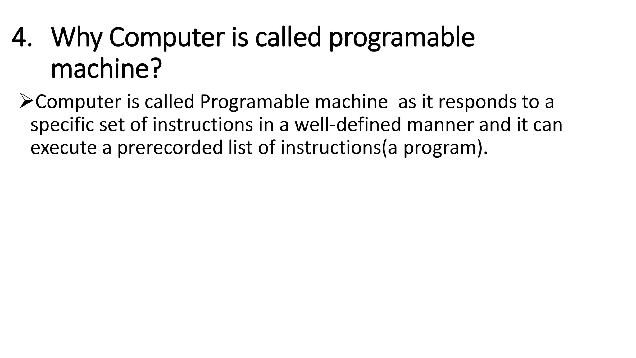 4. Why Computer is called programable
machine?
Computer is called Programable machine as it responds to a
specific set of instructions in a well-defined manner and it can
execute a prerecorded list of instructions(a program).
 
