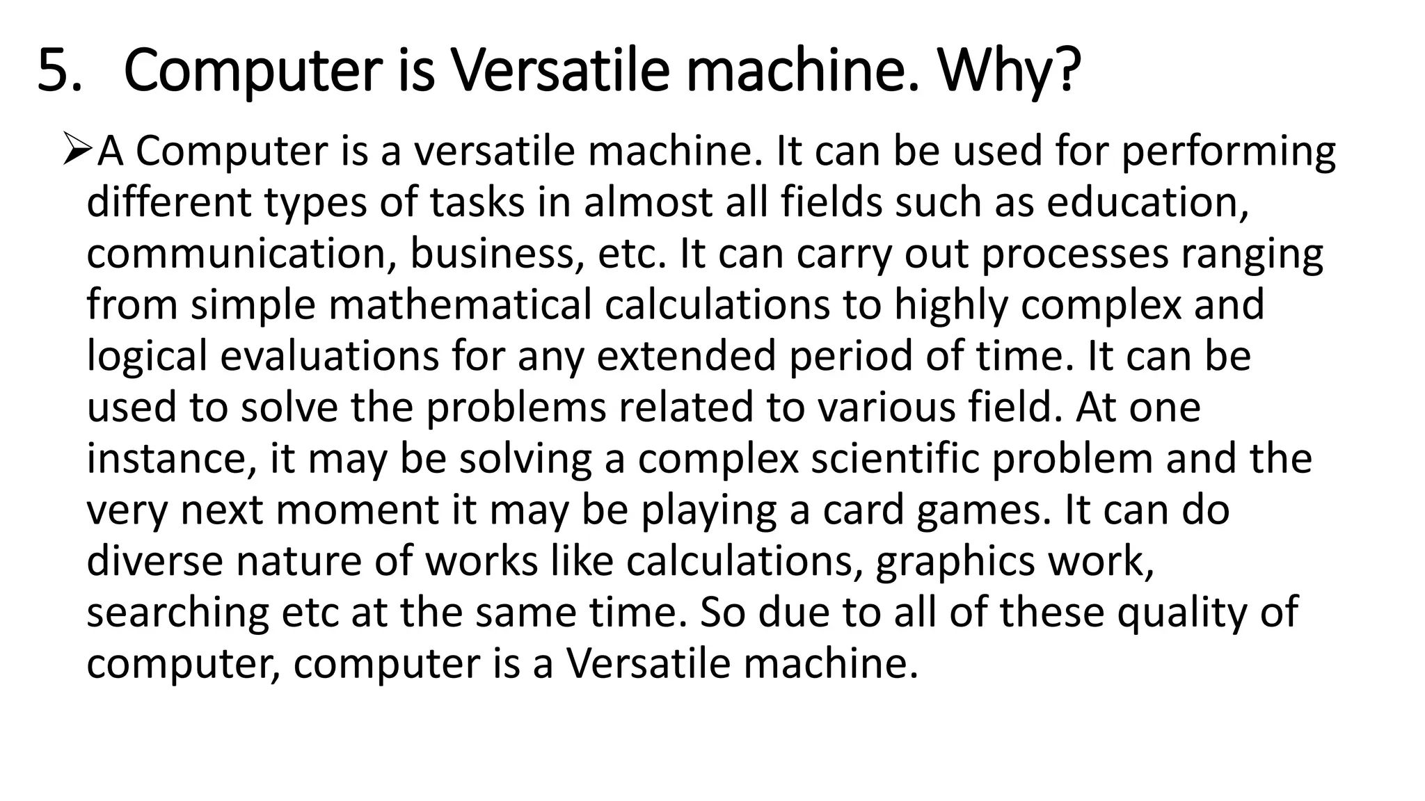 5. Computer is Versatile machine. Why?
A Computer is a versatile machine. It can be used for performing
different types of tasks in almost all fields such as education,
communication, business, etc. It can carry out processes ranging
from simple mathematical calculations to highly complex and
logical evaluations for any extended period of time. It can be
used to solve the problems related to various field. At one
instance, it may be solving a complex scientific problem and the
very next moment it may be playing a card games. It can do
diverse nature of works like calculations, graphics work,
searching etc at the same time. So due to all of these quality of
computer, computer is a Versatile machine.
 