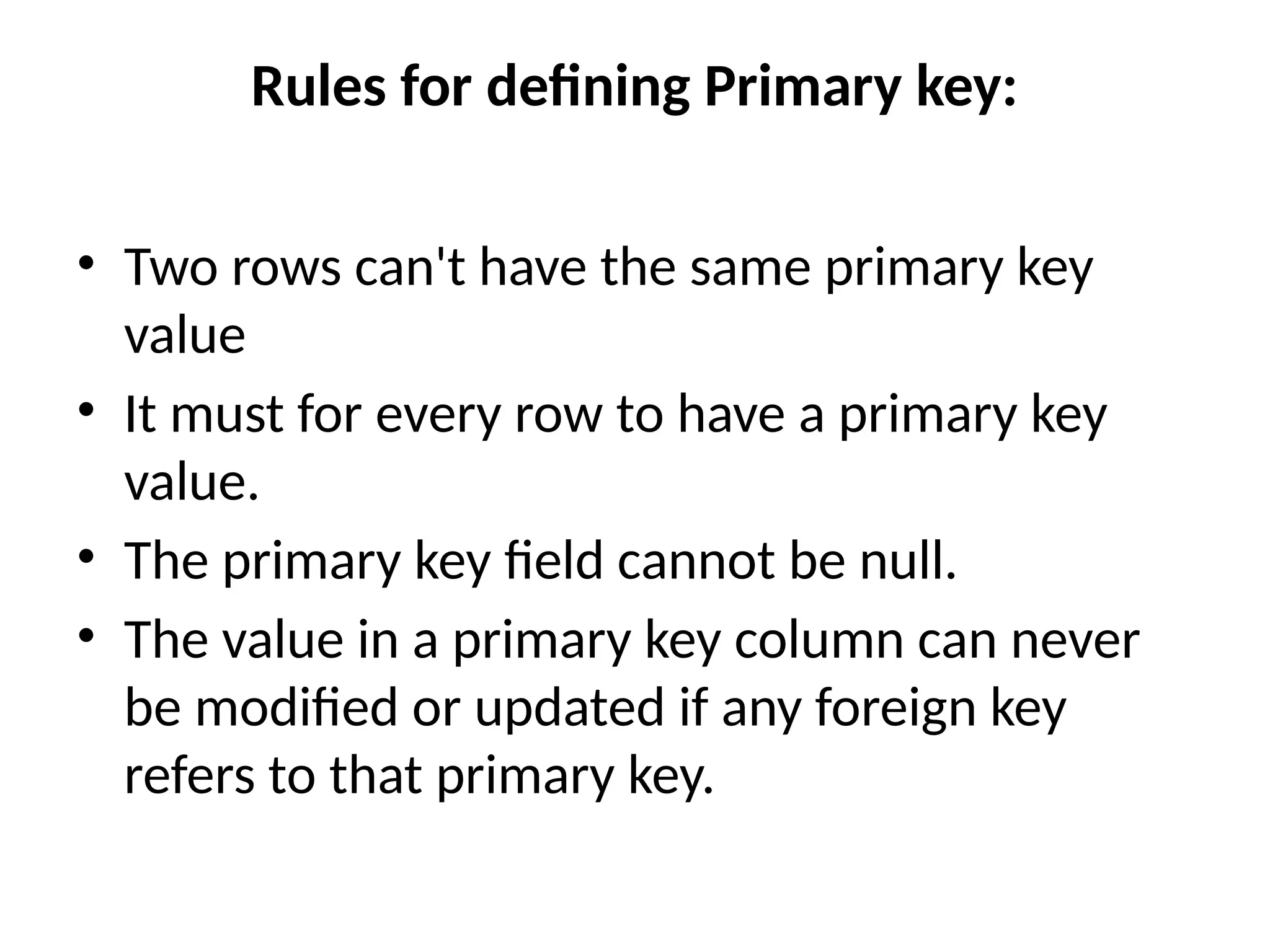 Rules for defining Primary key:
• Two rows can't have the same primary key
value
• It must for every row to have a primary key
value.
• The primary key field cannot be null.
• The value in a primary key column can never
be modified or updated if any foreign key
refers to that primary key.
 