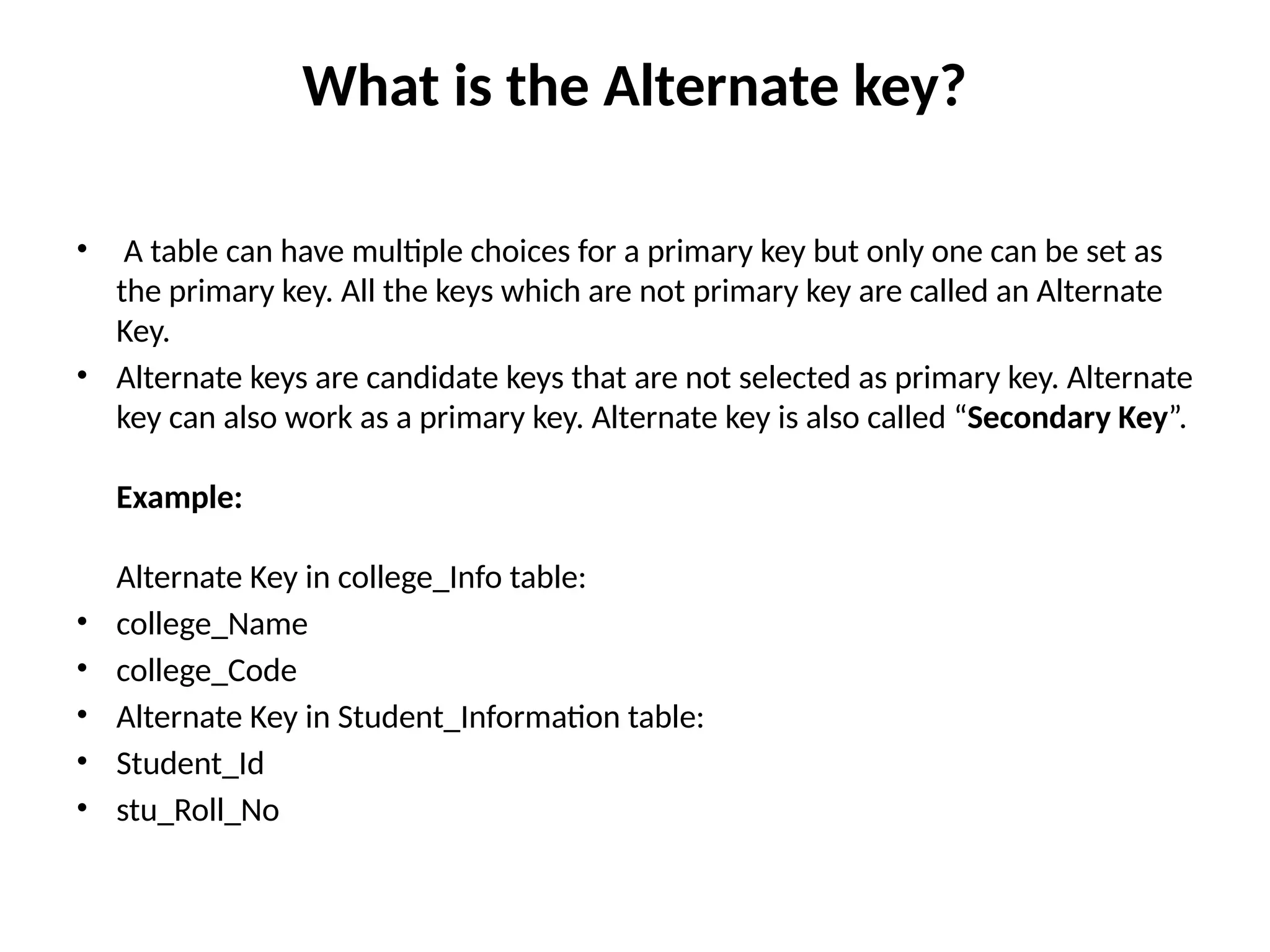 What is the Alternate key?
• A table can have multiple choices for a primary key but only one can be set as
the primary key. All the keys which are not primary key are called an Alternate
Key.
• Alternate keys are candidate keys that are not selected as primary key. Alternate
key can also work as a primary key. Alternate key is also called “Secondary Key”.
Example:
Alternate Key in college_Info table:
• college_Name
• college_Code
• Alternate Key in Student_Information table:
• Student_Id
• stu_Roll_No
 