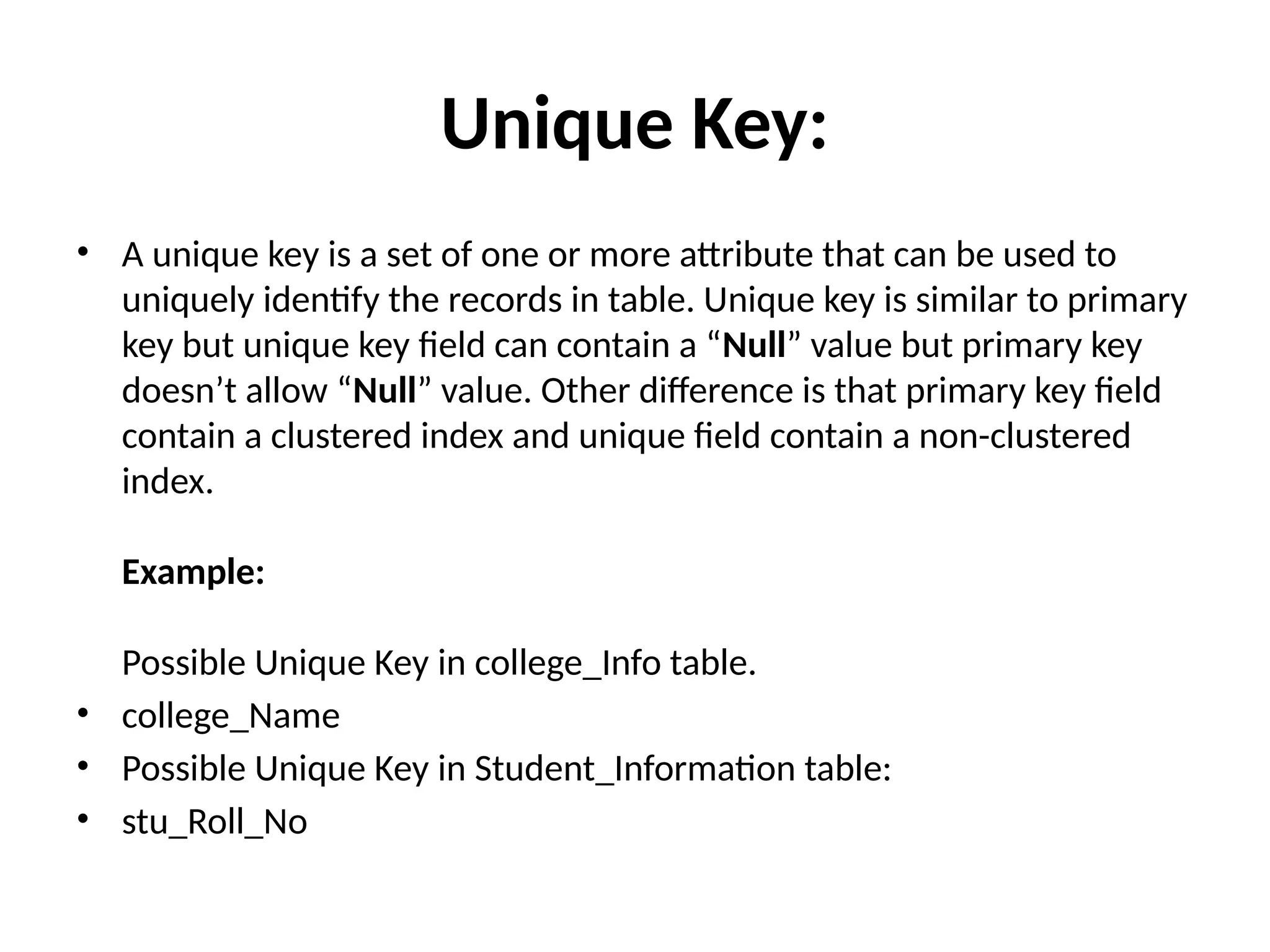 Unique Key:
• A unique key is a set of one or more attribute that can be used to
uniquely identify the records in table. Unique key is similar to primary
key but unique key field can contain a “Null” value but primary key
doesn’t allow “Null” value. Other difference is that primary key field
contain a clustered index and unique field contain a non-clustered
index.
Example:
Possible Unique Key in college_Info table.
• college_Name
• Possible Unique Key in Student_Information table:
• stu_Roll_No
 