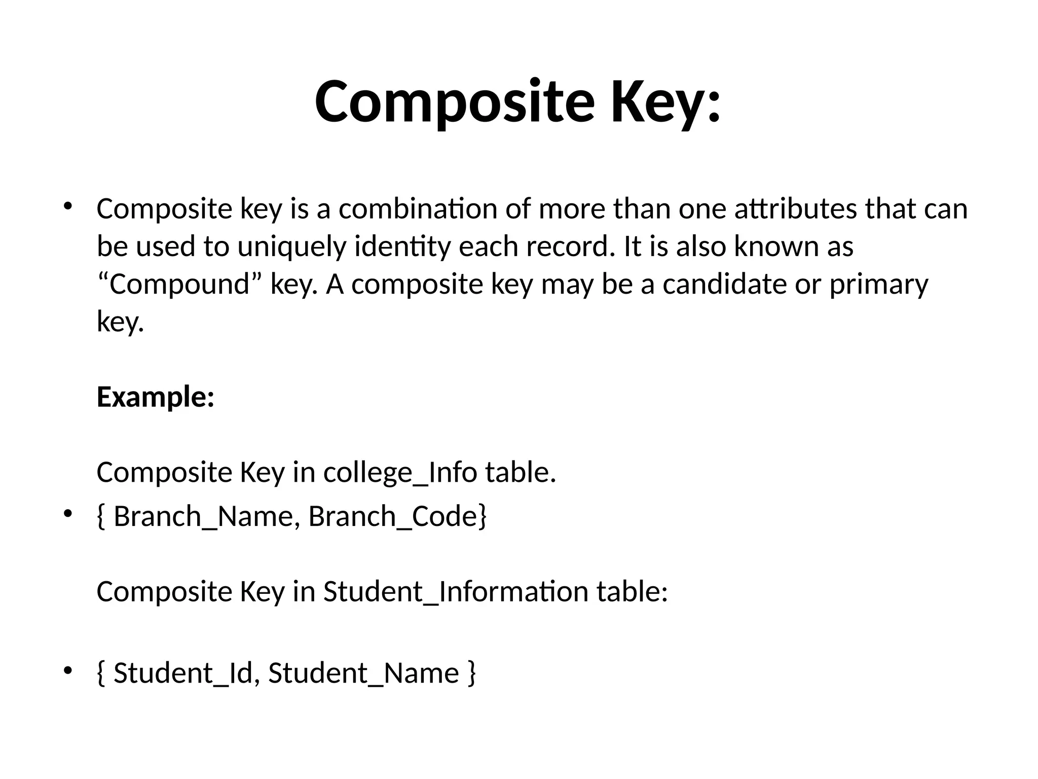 Composite Key:
• Composite key is a combination of more than one attributes that can
be used to uniquely identity each record. It is also known as
“Compound” key. A composite key may be a candidate or primary
key.
Example:
Composite Key in college_Info table.
• { Branch_Name, Branch_Code}
Composite Key in Student_Information table:
• { Student_Id, Student_Name }
 